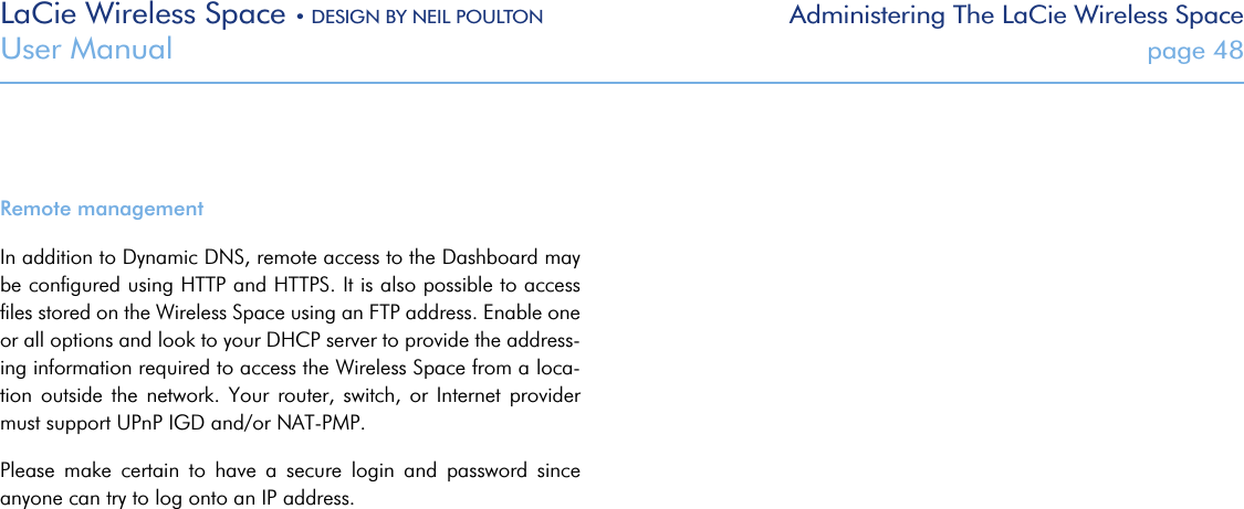 LaCie Wireless Space • DESIGN BY NEIL POULTON Administering The LaCie Wireless SpaceUser Manual  page 48Remote managementIn addition to Dynamic DNS, remote access to the Dashboard may be conﬁgured using HTTP and HTTPS. It is also possible to access ﬁles stored on the Wireless Space using an FTP address. Enable one or all options and look to your DHCP server to provide the address-ing information required to access the Wireless Space from a loca-tion  outside  the  network.  Your router,  switch,  or  Internet  provider must support UPnP IGD and/or NAT-PMP.Please  make  certain  to  have  a  secure  login  and  password  since anyone can try to log onto an IP address. 