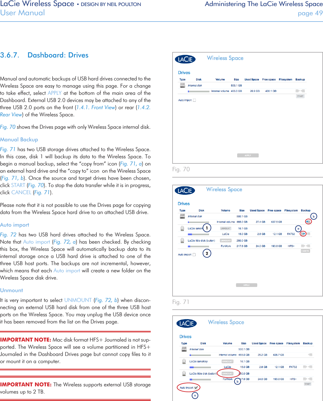 LaCie Wireless Space • DESIGN BY NEIL POULTON Administering The LaCie Wireless SpaceUser Manual  page 493.6.7.  Dashboard: DrivesManual and automatic backups of USB hard drives connected to the Wireless Space are easy to manage using this page. For a change to take effect, select APPLY at the bottom of the main area of the Dashboard. External USB 2.0 devices may be attached to any of the three USB 2.0 ports on the front (1.4.1. Front View) or rear (1.4.2. Rear View) of the Wireless Space.Fig. 70 shows the Drives page with only Wireless Space internal disk.Manual BackupFig. 71 has two USB storage drives attached to the Wireless Space. In this case, disk 1 will backup its data to the Wireless Space. To begin a manual backup, select the “copy from” icon (Fig. 71, a) on an external hard drive and the “copy to” icon  on the Wireless Space (Fig. 71, b). Once the source and target drives have been chosen, click START (Fig. 70). To stop the data transfer while it is in progress, click CANCEL (Fig. 71).Please note that it is not possible to use the Drives page for copying data from the Wireless Space hard drive to an attached USB drive. Auto importFig. 72 has two USB hard  drives  attached  to  the  Wireless  Space. Note that Auto import (Fig. 72, a) has been checked. By checking this box,  the  Wireless  Space will automatically  backup  data  to  its internal storage once a  USB  hard  drive  is  attached  to  one  of  the three USB host ports. The backups  are  not  incremental, however, which means that each Auto import will create a new folder on the Wireless Space disk drive.UnmountIt is very important to select UNMOUNT (Fig. 72, b) when discon-necting an external USB hard disk from one of the three USB host ports on the Wireless Space. You may unplug the USB device once  it has been removed from the list on the Drives page.IMPORTANT NOTE: Mac disk format HFS+ Journaled is not sup-ported. The Wireless Space will see a volume partitioned in HFS+ Journaled in the Dashboard Drives page but cannot copy ﬁles to it or mount it on a computer.  IMPORTANT NOTE: The Wireless supports external USB storage volumes up to 2 TB. Fig. 70 Fig. 71 Fig. 72 