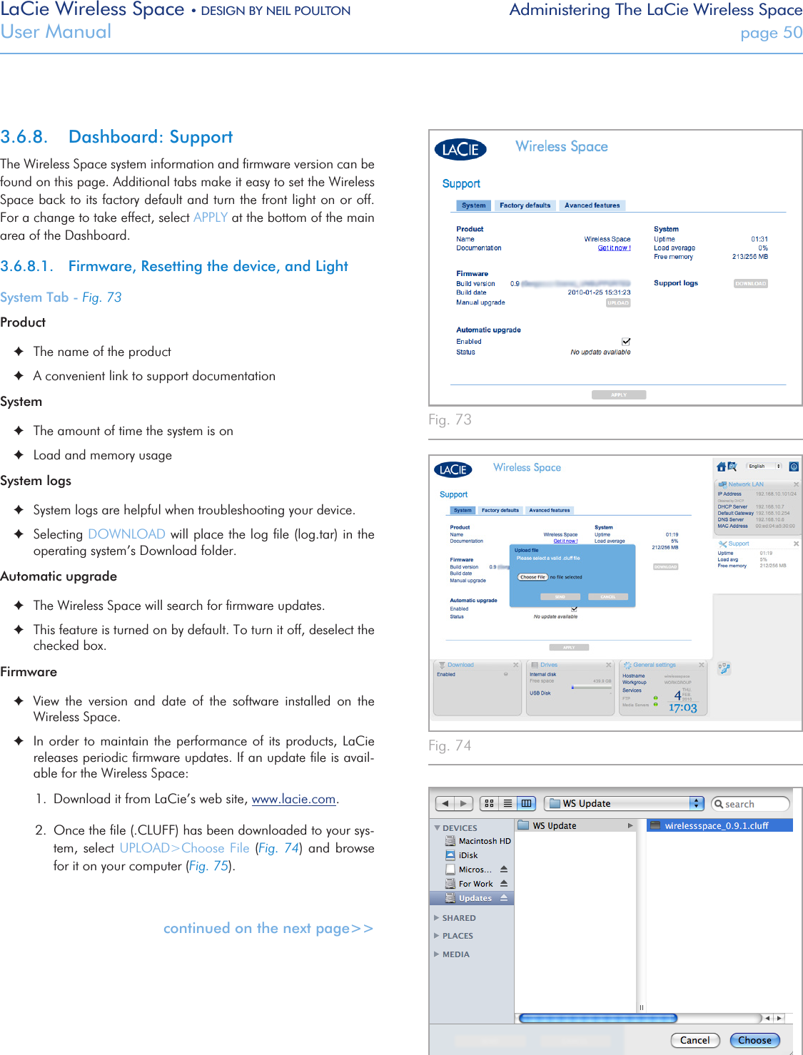 LaCie Wireless Space • DESIGN BY NEIL POULTON Administering The LaCie Wireless SpaceUser Manual  page 503.6.8.  Dashboard: SupportThe Wireless Space system information and ﬁrmware version can be found on this page. Additional tabs make it easy to set the Wireless Space back to its factory default and turn the front light on or off. For a change to take effect, select APPLY at the bottom of the main area of the Dashboard.3.6.8.1.  Firmware, Resetting the device, and LightSystem Tab - Fig. 73Product ✦The name of the product ✦A convenient link to support documentationSystem ✦The amount of time the system is on  ✦Load and memory usageSystem logs ✦System logs are helpful when troubleshooting your device. ✦Selecting DOWNLOAD will place the log ﬁle (log.tar) in the operating system’s Download folder.Automatic upgrade ✦The Wireless Space will search for ﬁrmware updates.  ✦This feature is turned on by default. To turn it off, deselect the checked box.Firmware ✦View  the  version  and  date  of  the  software  installed  on  the Wireless Space.  ✦In order to maintain the  performance  of its products, LaCie releases periodic ﬁrmware updates. If an update ﬁle is avail-able for the Wireless Space:1.  Download it from LaCie’s web site, www.lacie.com. 2.  Once the ﬁle (.CLUFF) has been downloaded to your sys-tem, select UPLOAD&gt;Choose File (Fig. 74) and browse for it on your computer (Fig. 75).continued on the next page&gt;&gt;Fig. 73 Fig. 74 Fig. 75 