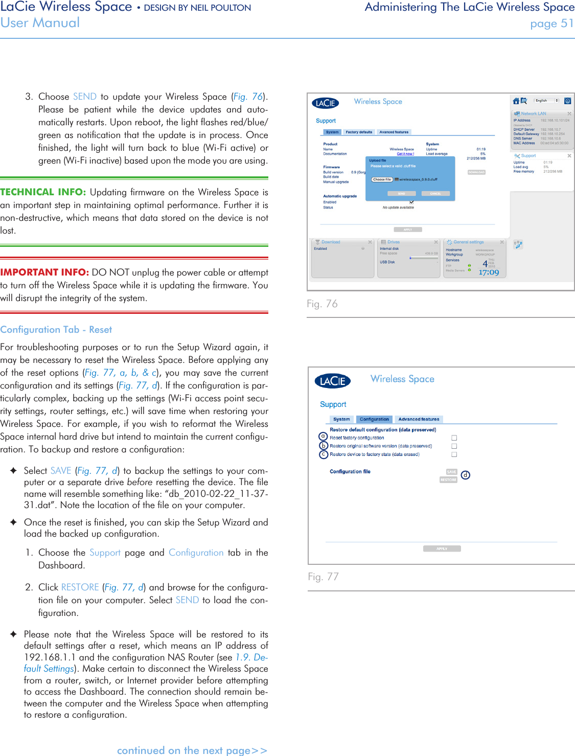 LaCie Wireless Space • DESIGN BY NEIL POULTON Administering The LaCie Wireless SpaceUser Manual  page 513.  Choose  SEND  to update  your  Wireless  Space  (Fig.  76). Please  be  patient  while  the  device  updates  and  auto-matically restarts. Upon reboot, the light ﬂashes red/blue/green as notiﬁcation that the update is in process. Once ﬁnished, the light  will turn back to  blue (Wi-Fi active) or green (Wi-Fi inactive) based upon the mode you are using.TECHNICAL  INFO: Updating ﬁrmware on the Wireless Space is an important step in maintaining optimal performance. Further it is non-destructive, which means that data stored on the device is not lost.IMPORTANT INFO: DO NOT unplug the power cable or attempt to turn off the Wireless Space while it is updating the ﬁrmware. You will disrupt the integrity of the system.Conﬁguration Tab - ResetFor troubleshooting purposes or to run the Setup Wizard again, it may be necessary to reset the Wireless Space. Before applying any of the reset options (Fig. 77, a, b, &amp; c), you may save the current conﬁguration and its settings (Fig. 77, d). If the conﬁguration is par-ticularly complex, backing up the settings (Wi-Fi access point secu-rity settings, router settings, etc.) will save time when restoring your Wireless Space. For example, if you wish to reformat the Wireless Space internal hard drive but intend to maintain the current conﬁgu-ration. To backup and restore a conﬁguration: ✦Select SAVE (Fig. 77, d) to backup the settings to your com-puter or a separate drive before resetting the device. The ﬁle name will resemble something like: “db_2010-02-22_11-37-31.dat”. Note the location of the ﬁle on your computer. ✦Once the reset is ﬁnished, you can skip the Setup Wizard and load the backed up conﬁguration. 1.  Choose  the  Support  page  and  Conﬁguration  tab  in  the Dashboard. 2.  Click RESTORE (Fig. 77, d) and browse for the conﬁgura-tion ﬁle on your computer. Select SEND to load the con-ﬁguration. ✦Please  note  that  the  Wireless  Space  will  be  restored  to  its default settings after a reset, which means an IP address of 192.168.1.1 and the conﬁguration NAS Router (see 1.9. De-fault Settings). Make certain to disconnect the Wireless Space from a router, switch, or Internet provider before attempting to access the Dashboard. The connection should remain be-tween the computer and the Wireless Space when attempting to restore a conﬁguration.continued on the next page&gt;&gt;Fig. 76 Fig. 77 abdc