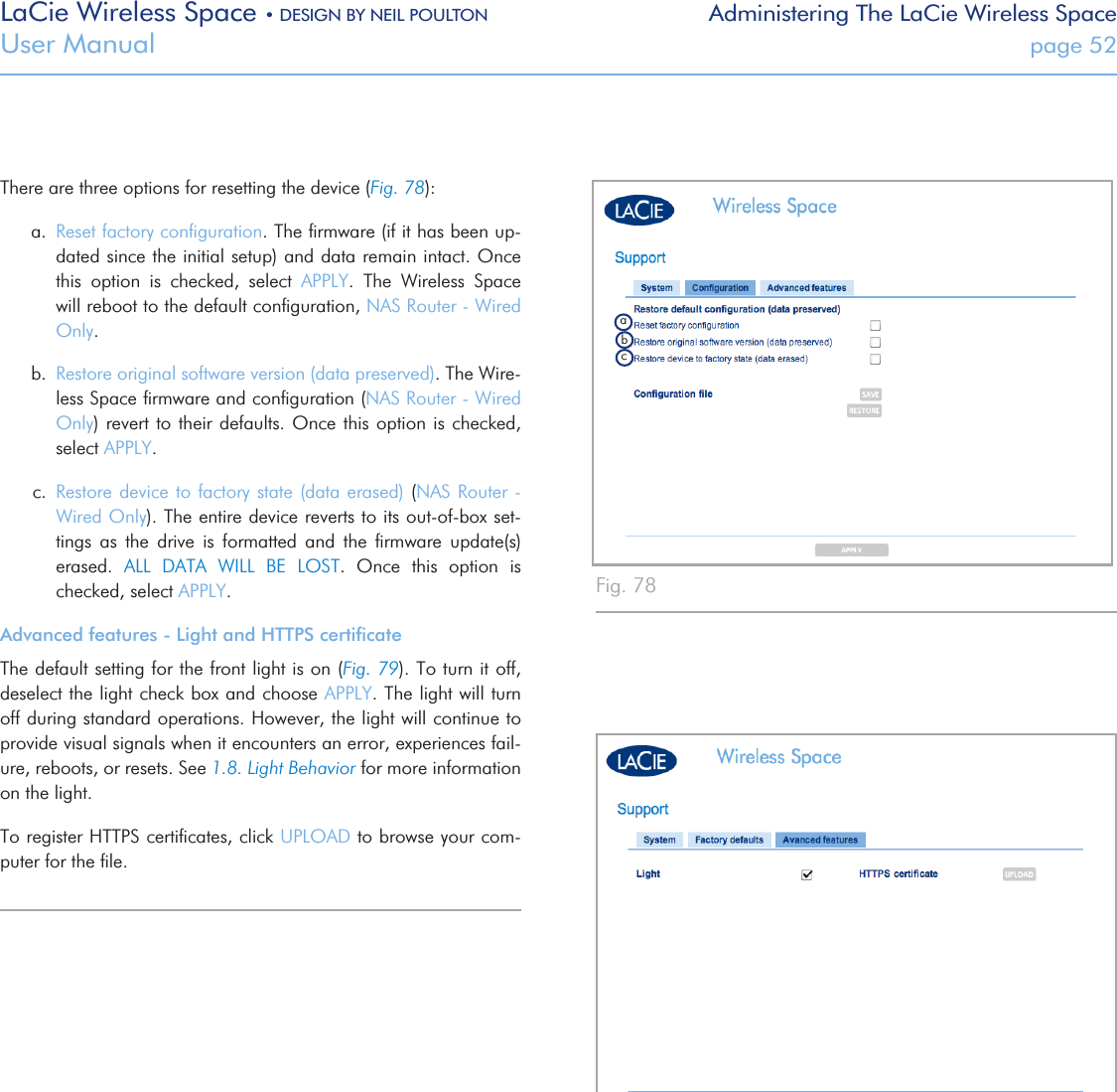 LaCie Wireless Space • DESIGN BY NEIL POULTON Administering The LaCie Wireless SpaceUser Manual  page 52There are three options for resetting the device (Fig. 78):a.  Reset factory conﬁguration. The ﬁrmware (if it has been up-dated since the initial setup) and data remain intact. Once this  option  is  checked,  select  APPLY.  The  Wireless  Space will reboot to the default conﬁguration, NAS Router - Wired Only. b.  Restore original software version (data preserved). The Wire-less Space ﬁrmware and conﬁguration (NAS Router - Wired Only) revert to  their defaults. Once this option  is checked, select APPLY. c.  Restore device to factory state (data erased) (NAS Router  - Wired Only). The entire device reverts to its out-of-box set-tings  as  the  drive  is  formatted  and  the  ﬁrmware  update(s) erased.  ALL  DATA  WILL  BE  LOST.  Once  this  option  is checked, select APPLY. Advanced features - Light and HTTPS certiﬁcateThe default setting for the front light is on (Fig. 79). To turn it off, deselect the light check box and choose APPLY. The light will turn off during standard operations. However, the light will continue to provide visual signals when it encounters an error, experiences fail-ure, reboots, or resets. See 1.8. Light Behavior for more information on the light.To register HTTPS certiﬁcates, click UPLOAD to browse your com-puter for the ﬁle.Fig. 78 Fig. 79 abc