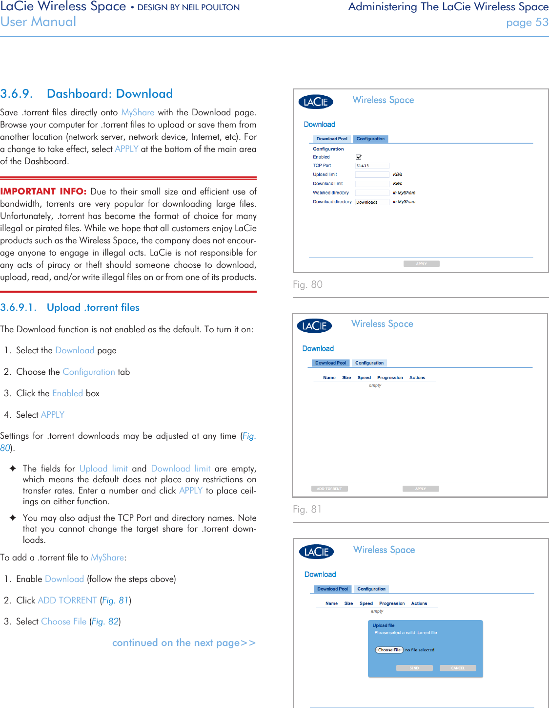 LaCie Wireless Space • DESIGN BY NEIL POULTON Administering The LaCie Wireless SpaceUser Manual  page 53Fig. 80 Fig. 81 Fig. 82 3.6.9.  Dashboard: DownloadSave .torrent ﬁles directly onto MyShare with the Download page. Browse your computer for .torrent ﬁles to upload or save them from another location (network server, network device, Internet, etc). For a change to take effect, select APPLY at the bottom of the main area of the Dashboard.IMPORTANT  INFO: Due to their  small size and efﬁcient use  of bandwidth,  torrents  are  very  popular  for  downloading  large  ﬁles. Unfortunately, .torrent has  become the format of choice for many illegal or pirated ﬁles. While we hope that all customers enjoy LaCie products such as the Wireless Space, the company does not encour-age anyone to engage in illegal acts. LaCie is not responsible for any  acts  of  piracy  or  theft  should  someone  choose  to  download, upload, read, and/or write illegal ﬁles on or from one of its products.  3.6.9.1.  Upload .torrent ﬁlesThe Download function is not enabled as the default. To turn it on: 1.  Select the Download page 2.  Choose the Conﬁguration tab 3.  Click the Enabled box 4.  Select APPLY Settings  for  .torrent  downloads  may be  adjusted  at  any  time (Fig. 80).  ✦The  ﬁelds  for  Upload  limit  and  Download  limit  are  empty, which  means  the  default  does  not  place  any  restrictions  on transfer rates. Enter a number and click APPLY to place ceil-ings on either function. ✦You may also adjust the TCP Port and directory names. Note that  you  cannot  change  the  target  share  for  .torrent  down-loads. To add a .torrent ﬁle to MyShare:1.  Enable Download (follow the steps above)2.  Click ADD TORRENT (Fig. 81)3.  Select Choose File (Fig. 82)continued on the next page&gt;&gt;