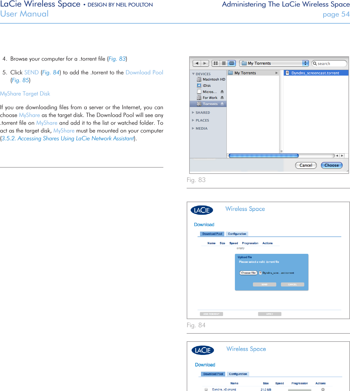 LaCie Wireless Space • DESIGN BY NEIL POULTON Administering The LaCie Wireless SpaceUser Manual  page 54Fig. 83 Fig. 84 Fig. 85 4.  Browse your computer for a .torrent ﬁle (Fig. 83)5.  Click SEND (Fig. 84) to add the .torrent to the Download Pool (Fig. 85)MyShare Target DiskIf you are downloading ﬁles from a server or the Internet, you can choose MyShare as the target disk. The Download Pool will see any .torrent ﬁle on MyShare and add it to the list or watched folder. To act as the target disk, MyShare must be mounted on your computer (3.5.2. Accessing Shares Using LaCie Network Assistant).