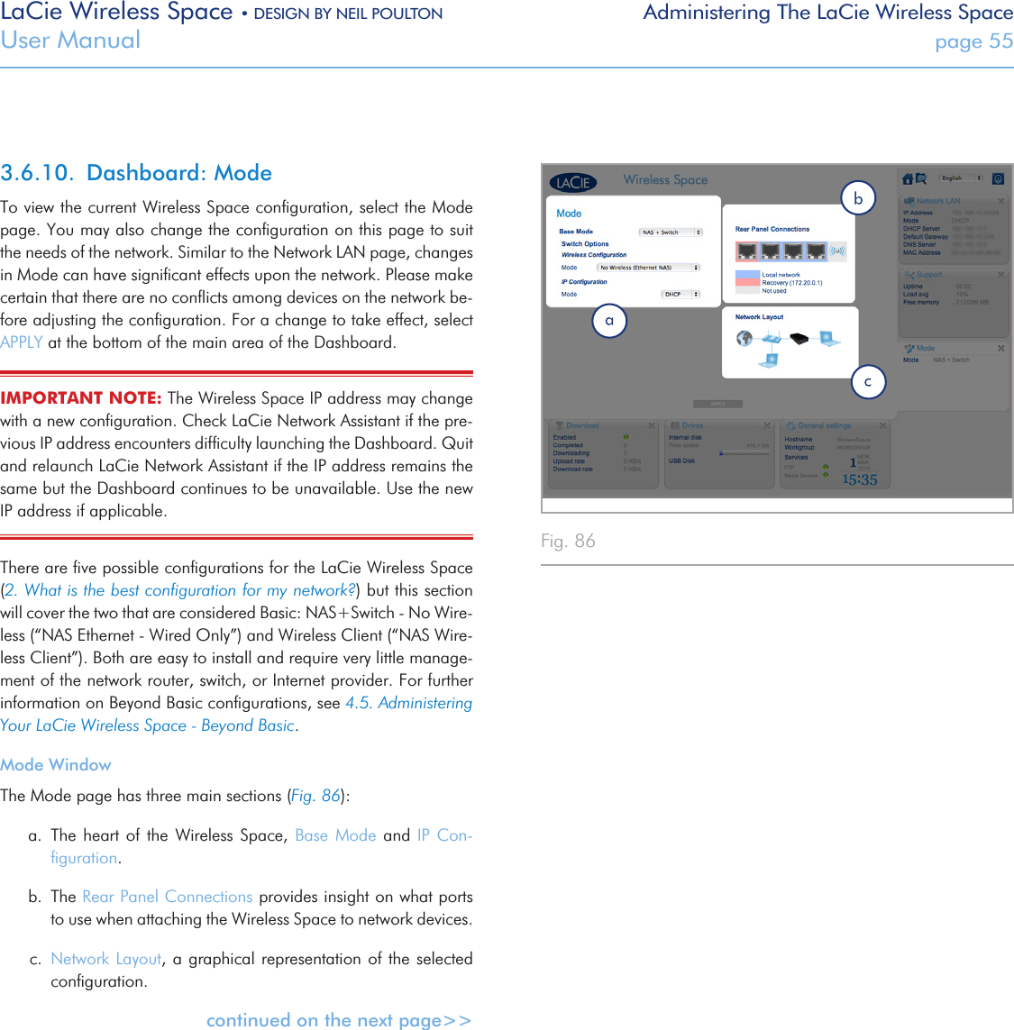 LaCie Wireless Space • DESIGN BY NEIL POULTON Administering The LaCie Wireless SpaceUser Manual  page 55Fig. 86 3.6.10.  Dashboard: ModeTo view the current Wireless Space conﬁguration, select the Mode page. You may also change the conﬁguration on this page to suit the needs of the network. Similar to the Network LAN page, changes in Mode can have signiﬁcant effects upon the network. Please make certain that there are no conﬂicts among devices on the network be-fore adjusting the conﬁguration. For a change to take effect, select APPLY at the bottom of the main area of the Dashboard.IMPORTANT NOTE: The Wireless Space IP address may change with a new conﬁguration. Check LaCie Network Assistant if the pre-vious IP address encounters difﬁculty launching the Dashboard. Quit and relaunch LaCie Network Assistant if the IP address remains the same but the Dashboard continues to be unavailable. Use the new IP address if applicable.There are ﬁve possible conﬁgurations for the LaCie Wireless Space (2. What is the best conﬁguration for my network?) but this section will cover the two that are considered Basic: NAS+Switch - No Wire-less (“NAS Ethernet - Wired Only”) and Wireless Client (“NAS Wire-less Client”). Both are easy to install and require very little manage-ment of the network router, switch, or Internet provider. For further information on Beyond Basic conﬁgurations, see 4.5. Administering Your LaCie Wireless Space - Beyond Basic.Mode WindowThe Mode page has three main sections (Fig. 86):a.  The  heart  of  the  Wireless Space, Base  Mode  and  IP Con-ﬁguration. b.  The Rear Panel Connections provides insight on what ports to use when attaching the Wireless Space to network devices. c.  Network Layout, a  graphical representation of the selected conﬁguration.continued on the next page&gt;&gt;