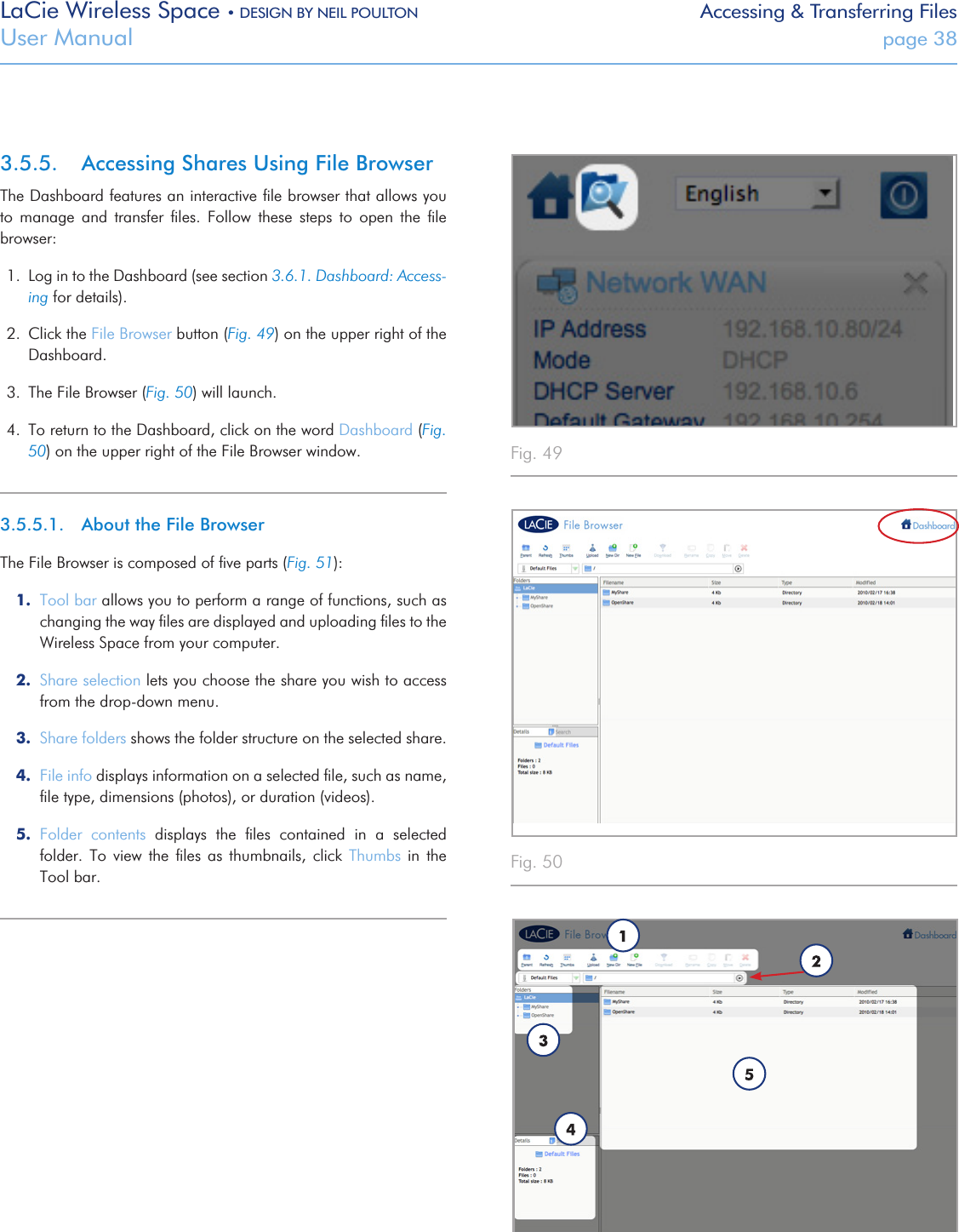 LaCie Wireless Space • DESIGN BY NEIL POULTON Accessing &amp; Transferring FilesUser Manual  page 383.5.5.  Accessing Shares Using File BrowserThe Dashboard features an interactive ﬁle browser that allows you to  manage  and  transfer  ﬁles.  Follow  these  steps  to  open  the  ﬁle browser:1.  Log in to the Dashboard (see section 3.6.1. Dashboard: Access-ing for details).2.  Click the File Browser button (Fig. 49) on the upper right of the Dashboard.3.  The File Browser (Fig. 50) will launch.4.  To return to the Dashboard, click on the word Dashboard (Fig. 50) on the upper right of the File Browser window.3.5.5.1.  About the File BrowserThe File Browser is composed of ﬁve parts (Fig. 51):1.  Tool bar allows you to perform a range of functions, such as changing the way ﬁles are displayed and uploading ﬁles to the Wireless Space from your computer.2.  Share selection lets you choose the share you wish to access from the drop-down menu.3.  Share folders shows the folder structure on the selected share.4.  File info displays information on a selected ﬁle, such as name, ﬁle type, dimensions (photos), or duration (videos).5.  Folder  contents  displays  the  ﬁles  contained  in  a  selected folder.  To view  the  ﬁles  as  thumbnails,  click  Thumbs  in  the Tool bar.Fig. 49 Fig. 50 Fig. 51 