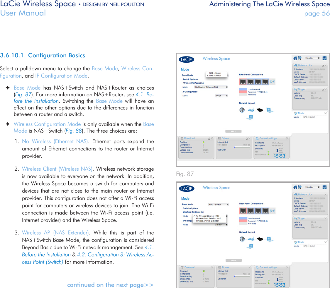 LaCie Wireless Space • DESIGN BY NEIL POULTON Administering The LaCie Wireless SpaceUser Manual  page 563.6.10.1. Conﬁguration BasicsSelect a pulldown menu to change the Base Mode, Wireless Con-ﬁguration, and IP Conﬁguration Mode.   ✦Base  Mode  has  NAS+Switch  and  NAS+Router  as  choices (Fig. 87). For more information on NAS+Router, see 4.1. Be-fore  the  Installation.  Switching  the  Base  Mode  will  have  an effect on the other options due to the differences in function between a router and a switch. ✦Wireless Conﬁguration Mode is only available when the Base Mode is NAS+Switch (Fig. 88). The three choices are:1.  No  Wireless  (Ethernet  NAS).  Ethernet  ports  expand  the amount of Ethernet connections to  the  router or Internet provider.2.  Wireless Client (Wireless NAS). Wireless network storage is now available to everyone on the network. In addition, the Wireless Space becomes a switch for computers and devices that are not close to the main  router  or  Internet provider. This conﬁguration does not offer a Wi-Fi access point for computers or wireless devices to join. The Wi-Fi connection is made  between the Wi-Fi access point (i.e. Internet provider) and the Wireless Space.3.  Wireless  AP  (NAS  Extender).  While  this  is  part  of  the NAS+Switch Base Mode, the conﬁguration is considered Beyond Basic due to Wi-Fi network management. See 4.1. Before the Installation &amp; 4.2. Conﬁguration 3: Wireless Ac-cess Point (Switch) for more information.continued on the next page&gt;&gt;Fig. 87 Fig. 88 