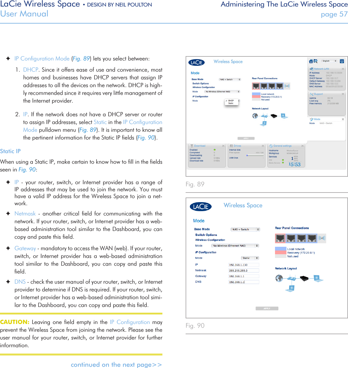 LaCie Wireless Space • DESIGN BY NEIL POULTON Administering The LaCie Wireless SpaceUser Manual  page 57Fig. 89 Fig. 90  ✦IP Conﬁguration Mode (Fig. 89) lets you select between:1.  DHCP. Since it offers ease of use and convenience, most homes and businesses have DHCP servers that assign IP addresses to all the devices on the network. DHCP is high-ly recommended since it requires very little management of the Internet provider.2.  IP. If the network does not have a DHCP server or router to assign IP addresses, select Static in the IP Conﬁguration Mode pulldown menu (Fig. 89). It is important to know all the pertinent information for the Static IP ﬁelds (Fig. 90). Static IPWhen using a Static IP, make certain to know how to ﬁll in the ﬁelds seen in Fig. 90: ✦IP - your router, switch, or Internet provider  has  a  range  of IP addresses that may be used to join the network. You must have a valid IP address for the Wireless Space to join a net-work. ✦Netmask  -  another  critical  ﬁeld  for  communicating with  the network. If your router, switch, or Internet provider has a web-based administration tool similar to the Dashboard, you can copy and paste this ﬁeld. ✦Gateway - mandatory to access the WAN (web). If your router, switch,  or  Internet  provider  has  a  web-based administration tool similar to the Dashboard, you can copy and paste this ﬁeld. ✦DNS - check the user manual of your router, switch, or Internet provider to determine if DNS is required. If your router, switch, or Internet provider has a web-based administration tool simi-lar to the Dashboard, you can copy and paste this ﬁeld.CAUTION: Leaving  one  ﬁeld  empty  in  the IP Conﬁguration  may prevent the Wireless Space from joining the network. Please see the user manual for your router, switch, or Internet provider for further information.continued on the next page&gt;&gt; 