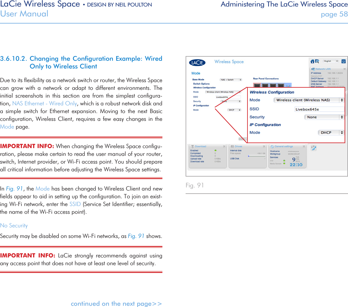 LaCie Wireless Space • DESIGN BY NEIL POULTON Administering The LaCie Wireless SpaceUser Manual  page 583.6.10.2. Changing the Conﬁguration Example: Wired Only to Wireless ClientDue to its ﬂexibility as a network switch or router, the Wireless Space can  grow  with  a  network  or  adapt  to  different  environments.  The initial  screenshots  in  this  section  are  from  the  simplest  conﬁgura-tion, NAS Ethernet - Wired Only, which is a robust network disk and a  simple  switch  for  Ethernet  expansion.  Moving  to  the  next  Basic conﬁguration, Wireless Client, requires a few easy changes in  the Mode page.IMPORTANT INFO: When changing the Wireless Space conﬁgu-ration, please make certain to read the user manual of your router, switch, Internet provider, or Wi-Fi access point. You should prepare all critical information before adjusting the Wireless Space settings.In Fig. 91, the Mode has been changed to Wireless Client and new ﬁelds appear to aid in setting up the conﬁguration. To join an exist-ing Wi-Fi network, enter the SSID (Service Set Identiﬁer; essentially, the name of the Wi-Fi access point). No SecuritySecurity may be disabled on some Wi-Fi networks, as Fig. 91 shows.IMPORTANT  INFO:  LaCie  strongly  recommends  against  using any access point that does not have at least one level of security.continued on the next page&gt;&gt;Fig. 91 