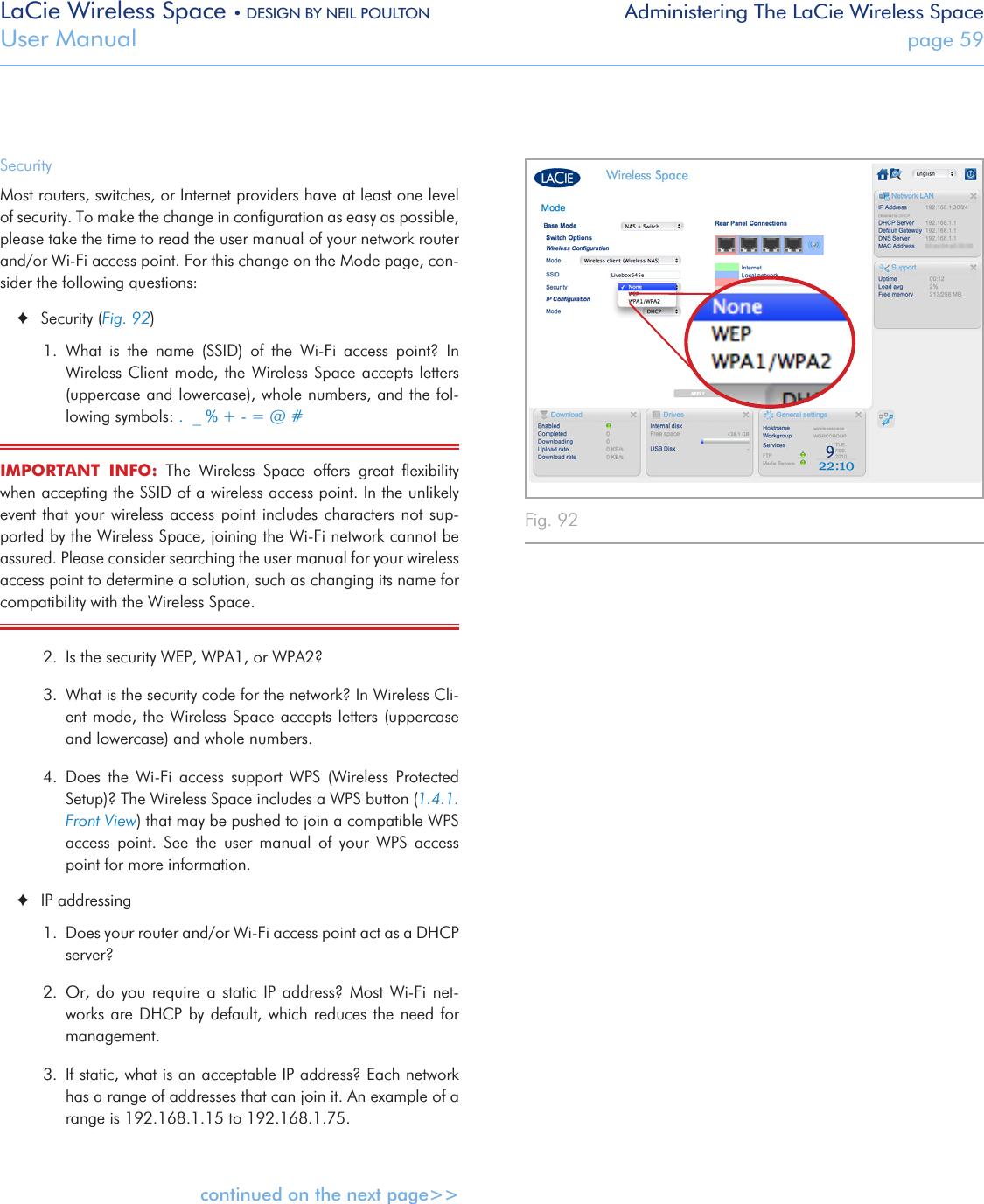 LaCie Wireless Space • DESIGN BY NEIL POULTON Administering The LaCie Wireless SpaceUser Manual  page 59Fig. 92SecurityMost routers, switches, or Internet providers have at least one level of security. To make the change in conﬁguration as easy as possible, please take the time to read the user manual of your network router and/or Wi-Fi access point. For this change on the Mode page, con-sider the following questions: ✦Security (Fig. 92)1.  What  is  the  name  (SSID)  of  the  Wi-Fi  access  point?  In Wireless Client mode, the Wireless Space accepts letters (uppercase and lowercase), whole numbers, and the fol-lowing symbols: .  _ % + - = @ #IMPORTANT  INFO:  The  Wireless  Space  offers  great  ﬂexibility when accepting the SSID of a wireless access point. In the unlikely event that your wireless  access  point  includes  characters  not  sup-ported by the Wireless Space, joining the Wi-Fi network cannot be assured. Please consider searching the user manual for your wireless access point to determine a solution, such as changing its name for compatibility with the Wireless Space.2.  Is the security WEP, WPA1, or WPA2? 3.  What is the security code for the network? In Wireless Cli-ent mode, the Wireless Space accepts letters (uppercase and lowercase) and whole numbers.4.  Does  the  Wi-Fi  access  support  WPS  (Wireless  Protected Setup)? The Wireless Space includes a WPS button (1.4.1. Front View) that may be pushed to join a compatible WPS access  point.  See  the  user  manual  of  your  WPS  access point for more information. ✦IP addressing1.  Does your router and/or Wi-Fi access point act as a DHCP server? 2.  Or, do you require a static IP address?  Most  Wi-Fi  net-works are DHCP  by default, which reduces the  need for management.3.  If static, what is an acceptable IP address? Each network has a range of addresses that can join it. An example of a range is 192.168.1.15 to 192.168.1.75.  continued on the next page&gt;&gt;