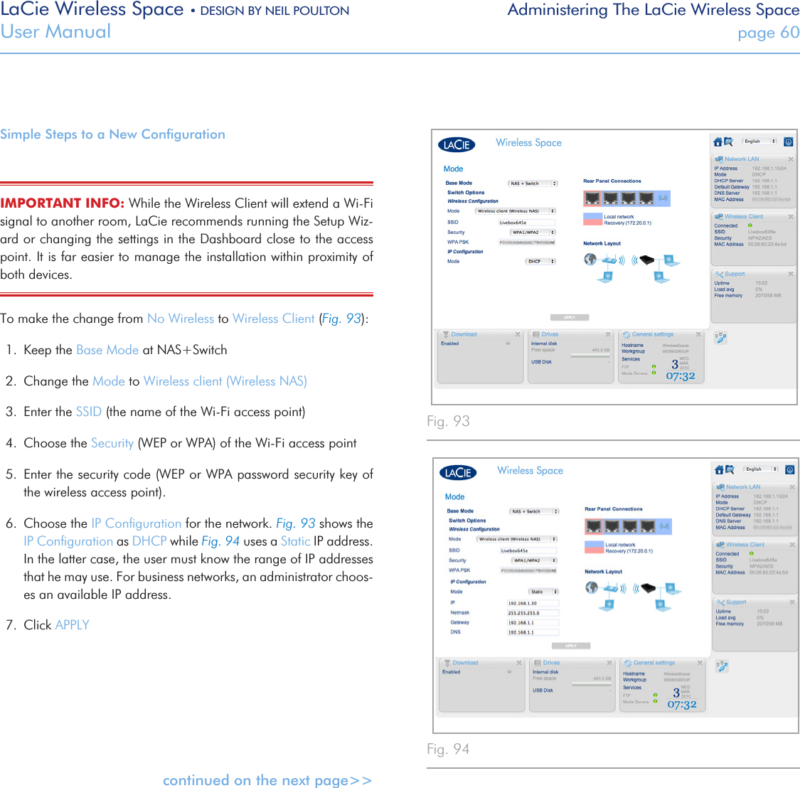 LaCie Wireless Space • DESIGN BY NEIL POULTON Administering The LaCie Wireless SpaceUser Manual  page 60Simple Steps to a New ConﬁgurationIMPORTANT INFO: While the Wireless Client will extend a Wi-Fi signal to another room, LaCie recommends running the Setup Wiz-ard or changing the settings in the Dashboard close to the access point. It is far easier to manage the installation within proximity of both devices.To make the change from No Wireless to Wireless Client (Fig. 93):1.  Keep the Base Mode at NAS+Switch2.  Change the Mode to Wireless client (Wireless NAS)3.  Enter the SSID (the name of the Wi-Fi access point)4.  Choose the Security (WEP or WPA) of the Wi-Fi access point5.  Enter the security code (WEP or WPA password security key of the wireless access point).6.  Choose the IP Conﬁguration for the network. Fig. 93 shows the IP Conﬁguration as DHCP while Fig. 94 uses a Static IP address. In the latter case, the user must know the range of IP addresses that he may use. For business networks, an administrator choos-es an available IP address. 7.  Click APPLYcontinued on the next page&gt;&gt;Fig. 94Fig. 93 