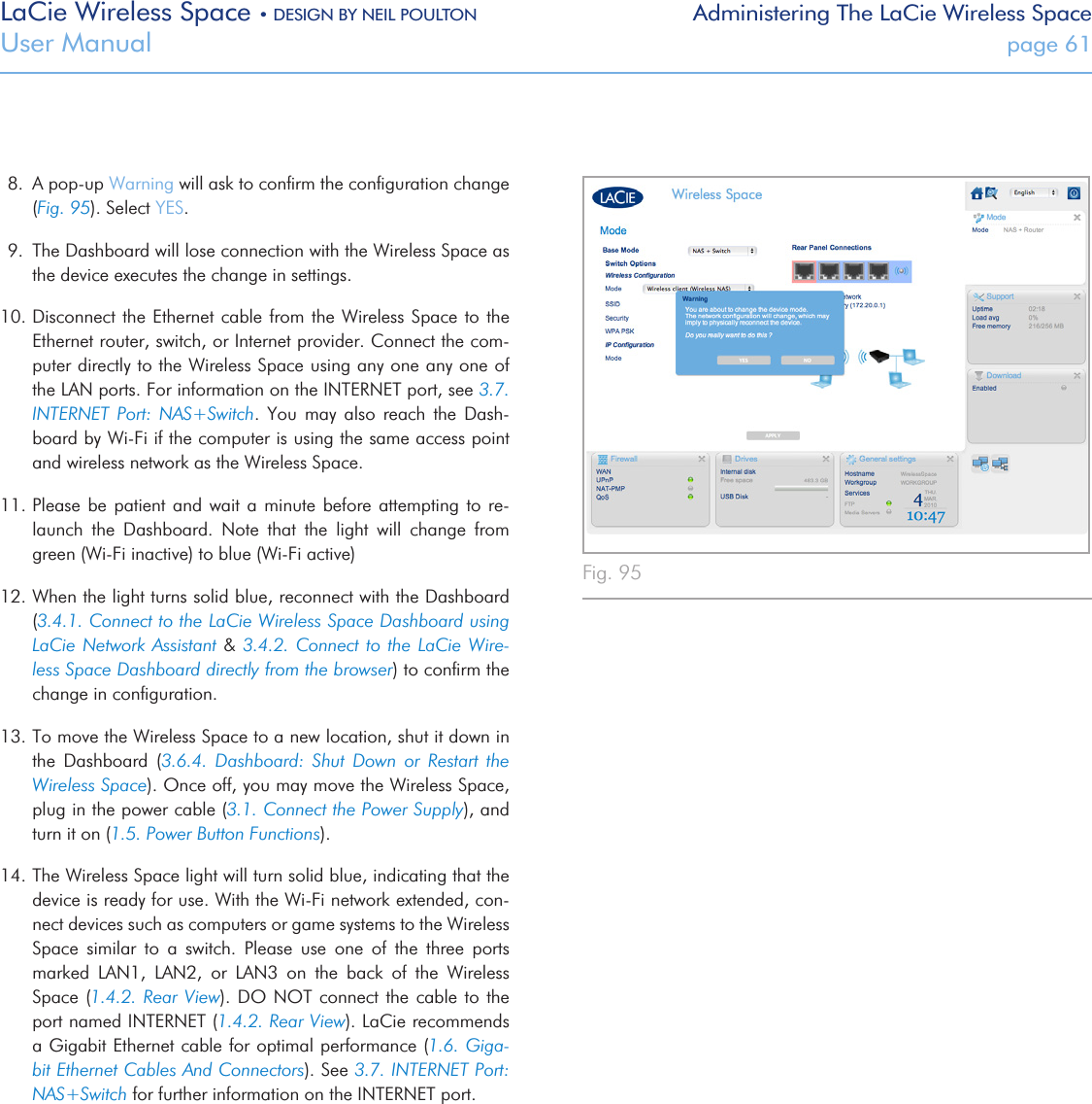 LaCie Wireless Space • DESIGN BY NEIL POULTON Administering The LaCie Wireless SpaceUser Manual  page 618.  A pop-up Warning will ask to conﬁrm the conﬁguration change (Fig. 95). Select YES.9.  The Dashboard will lose connection with the Wireless Space as the device executes the change in settings.  10. Disconnect the Ethernet cable  from the Wireless Space  to the Ethernet router, switch, or Internet provider. Connect the com-puter directly to the Wireless Space using any one any one of the LAN ports. For information on the INTERNET port, see 3.7. INTERNET  Port:  NAS+Switch.  You  may  also  reach  the  Dash-board by Wi-Fi if the computer is using the same access point and wireless network as the Wireless Space.11. Please  be  patient and wait a minute before attempting to re-launch  the  Dashboard.  Note  that  the  light  will  change  from green (Wi-Fi inactive) to blue (Wi-Fi active)12. When the light turns solid blue, reconnect with the Dashboard (3.4.1. Connect to the LaCie Wireless Space Dashboard using LaCie Network Assistant &amp; 3.4.2. Connect to the LaCie Wire-less Space Dashboard directly from the browser) to conﬁrm the change in conﬁguration.13. To move the Wireless Space to a new location, shut it down in the  Dashboard  (3.6.4.  Dashboard:  Shut  Down  or  Restart  the Wireless Space). Once off, you may move the Wireless Space, plug in the power cable (3.1. Connect the Power Supply), and turn it on (1.5. Power Button Functions).14. The Wireless Space light will turn solid blue, indicating that the device is ready for use. With the Wi-Fi network extended, con-nect devices such as computers or game systems to the Wireless Space  similar  to  a  switch.  Please  use  one  of  the  three  ports marked  LAN1,  LAN2,  or  LAN3  on  the  back  of  the  Wireless Space (1.4.2. Rear View).  DO NOT connect the cable  to  the port named INTERNET (1.4.2. Rear View). LaCie recommends a Gigabit Ethernet cable for optimal performance (1.6. Giga-bit Ethernet Cables And Connectors). See 3.7. INTERNET Port: NAS+Switch for further information on the INTERNET port.Fig. 95