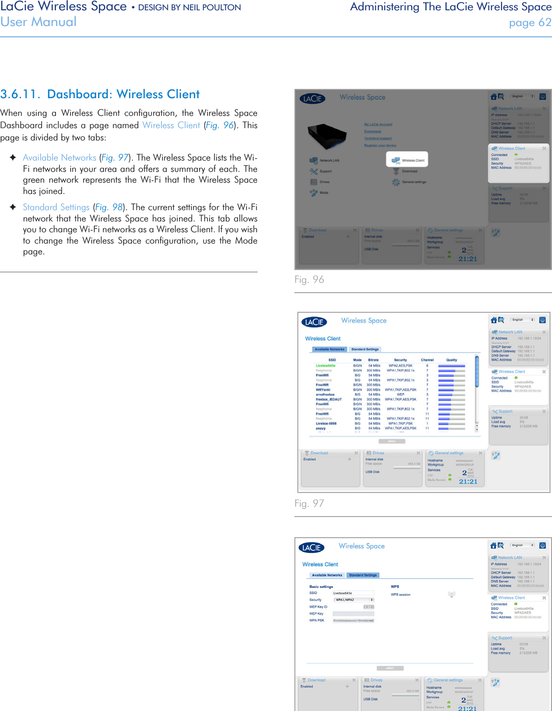 LaCie Wireless Space • DESIGN BY NEIL POULTON Administering The LaCie Wireless SpaceUser Manual  page 62Fig. 96 Fig. 97 3.6.11.  Dashboard: Wireless ClientWhen  using  a  Wireless  Client  conﬁguration,  the  Wireless  Space Dashboard includes a page named Wireless Client (Fig. 96). This page is divided by two tabs: ✦Available Networks (Fig. 97). The Wireless Space lists the Wi-Fi networks in your area and offers a summary of each. The green  network  represents  the  Wi-Fi  that  the  Wireless  Space has joined. ✦Standard Settings (Fig. 98). The current settings for the Wi-Fi network that the Wireless Space has  joined.  This  tab allows you to change Wi-Fi networks as a Wireless Client. If you wish to  change  the  Wireless  Space  conﬁguration,  use  the  Mode page.Fig. 98 