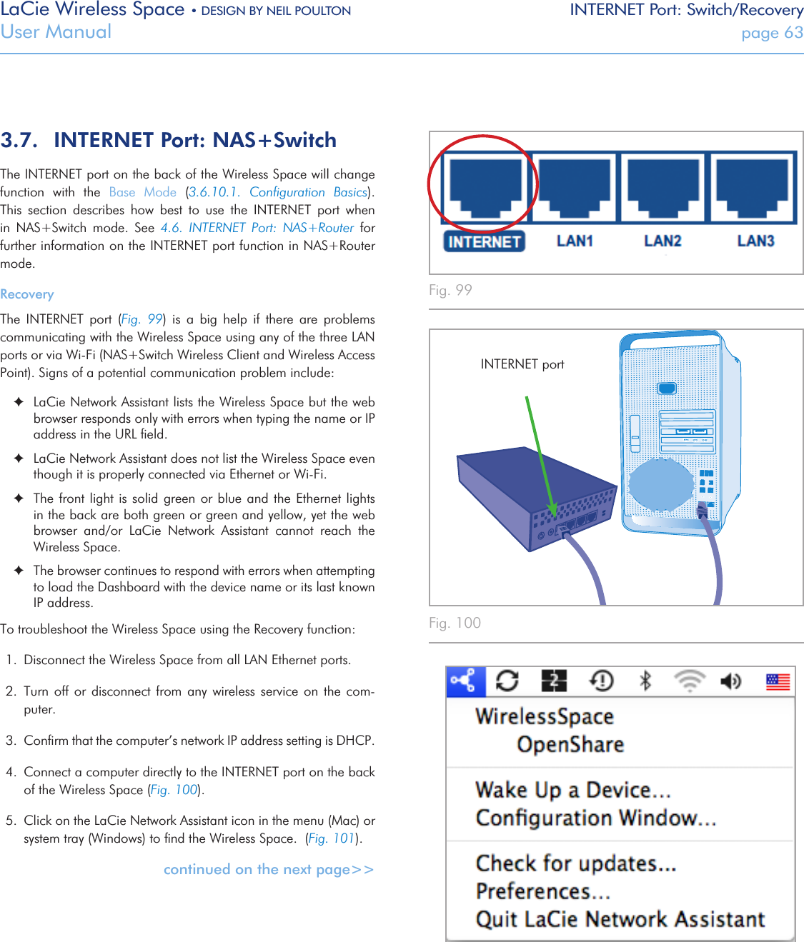 LaCie Wireless Space • DESIGN BY NEIL POULTON INTERNET Port: Switch/RecoveryUser Manual  page 63Fig. 99 Fig. 100 Fig. 101 3.7.  INTERNET Port: NAS+SwitchThe INTERNET port on the back of the Wireless Space will change function  with  the  Base  Mode  (3.6.10.1.  Conﬁguration  Basics). This  section  describes  how  best  to  use  the  INTERNET  port  when in  NAS+Switch  mode.  See  4.6.  INTERNET  Port:  NAS+Router  for further information on the INTERNET port function in NAS+Router mode.RecoveryThe  INTERNET  port  (Fig.  99)  is  a  big  help  if  there  are  problems communicating with the Wireless Space using any of the three LAN ports or via Wi-Fi (NAS+Switch Wireless Client and Wireless Access Point). Signs of a potential communication problem include: ✦LaCie Network Assistant lists the Wireless Space but the web browser responds only with errors when typing the name or IP address in the URL ﬁeld. ✦LaCie Network Assistant does not list the Wireless Space even though it is properly connected via Ethernet or Wi-Fi.  ✦The front light  is solid green or blue  and the Ethernet lights in the back are both green or green and yellow, yet the web browser  and/or  LaCie  Network  Assistant  cannot  reach  the Wireless Space.  ✦The browser continues to respond with errors when attempting to load the Dashboard with the device name or its last known IP address.To troubleshoot the Wireless Space using the Recovery function:1.  Disconnect the Wireless Space from all LAN Ethernet ports.2.  Turn  off  or  disconnect  from any  wireless  service  on  the com-puter.3.  Conﬁrm that the computer’s network IP address setting is DHCP.4.  Connect a computer directly to the INTERNET port on the back of the Wireless Space (Fig. 100).5.  Click on the LaCie Network Assistant icon in the menu (Mac) or system tray (Windows) to ﬁnd the Wireless Space.  (Fig. 101).continued on the next page&gt;&gt;INTERNET port