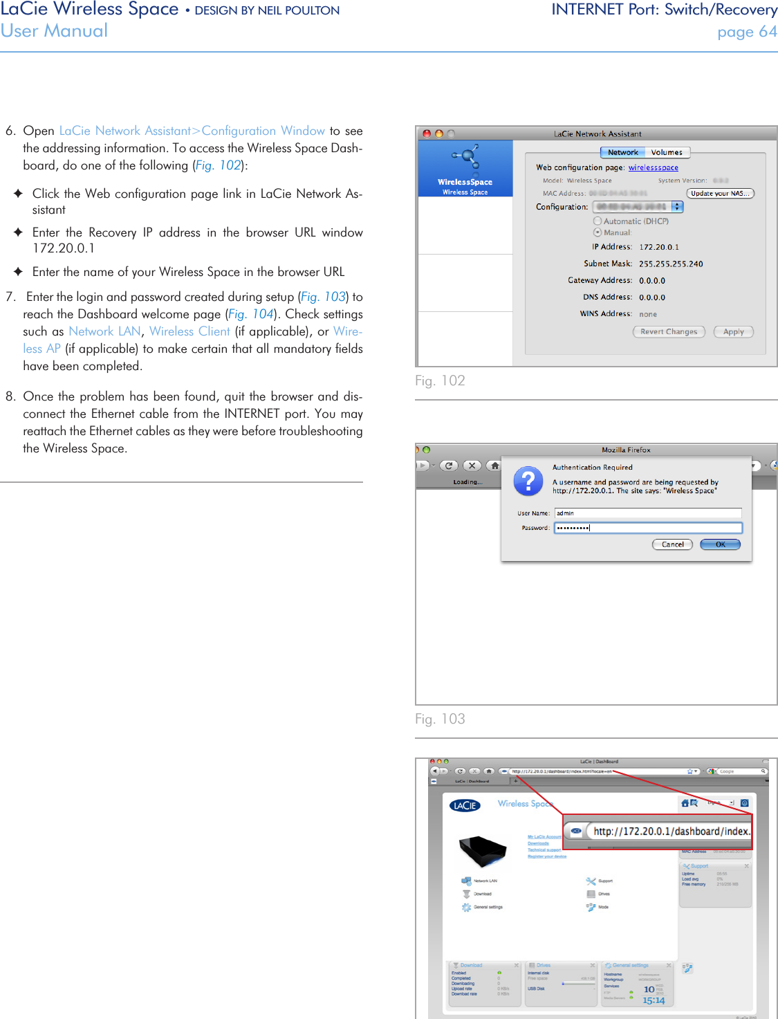 LaCie Wireless Space • DESIGN BY NEIL POULTON INTERNET Port: Switch/RecoveryUser Manual  page 64Fig. 102 Fig. 104 Fig. 103 6.  Open LaCie Network Assistant&gt;Conﬁguration Window to see the addressing information. To access the Wireless Space Dash-board, do one of the following (Fig. 102): ✦Click the Web conﬁguration page link in LaCie Network As-sistant ✦Enter  the  Recovery  IP  address  in  the  browser  URL  window 172.20.0.1 ✦Enter the name of your Wireless Space in the browser URL7.   Enter the login and password created during setup (Fig. 103) to reach the Dashboard welcome page (Fig. 104). Check settings such as Network LAN, Wireless Client (if applicable), or Wire-less AP (if applicable) to make certain that all mandatory ﬁelds have been completed.8.  Once the problem has been found, quit the browser and dis-connect the Ethernet cable from the INTERNET port. You may reattach the Ethernet cables as they were before troubleshooting the Wireless Space.