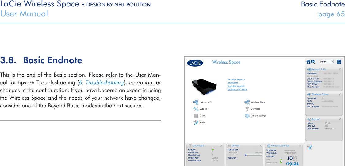 LaCie Wireless Space • DESIGN BY NEIL POULTON Basic EndnoteUser Manual  page 65Fig. 105 3.8.  Basic EndnoteThis is the end of the Basic section. Please refer to the User Man-ual for tips on Troubleshooting (6. Troubleshooting), operation, or changes in the conﬁguration. If you have become an expert in using the Wireless Space and the needs of your network have changed, consider one of the Beyond Basic modes in the next section.