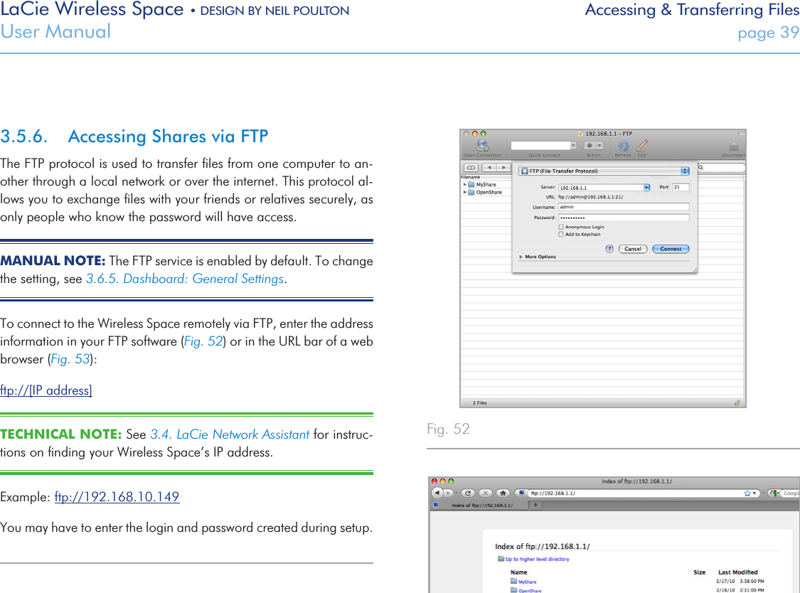 LaCie Wireless Space • DESIGN BY NEIL POULTON Accessing &amp; Transferring FilesUser Manual  page 393.5.6.  Accessing Shares via FTPThe FTP protocol is used to transfer ﬁles from one computer to an-other through a local network or over the internet. This protocol al-lows you to exchange ﬁles with your friends or relatives securely, as only people who know the password will have access.MANUAL NOTE: The FTP service is enabled by default. To change the setting, see 3.6.5. Dashboard: General Settings.To connect to the Wireless Space remotely via FTP, enter the address information in your FTP software (Fig. 52) or in the URL bar of a web browser (Fig. 53):ftp://[IP address]TECHNICAL NOTE: See 3.4. LaCie Network Assistant for instruc-tions on ﬁnding your Wireless Space’s IP address.Example: ftp://192.168.10.149You may have to enter the login and password created during setup. Fig. 52 Fig. 53 