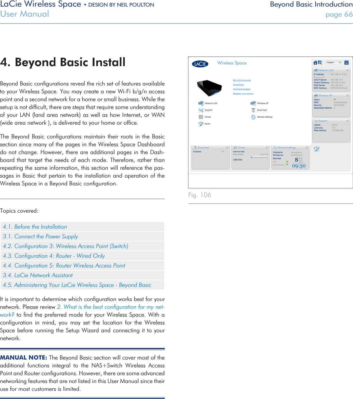 LaCie Wireless Space • DESIGN BY NEIL POULTON Beyond Basic IntroductionUser Manual  page 66Fig. 106 4. Beyond Basic InstallBeyond Basic conﬁgurations reveal the rich set of features available to your Wireless Space. You may create a new Wi-Fi b/g/n access point and a second network for a home or small business. While the setup is not difﬁcult, there are steps that require some understanding of your LAN (land area network) as well as how Internet, or WAN (wide area network ), is delivered to your home or ofﬁce. The Beyond  Basic  conﬁgurations  maintain  their roots in  the  Basic section since many of the pages in the Wireless Space Dashboard do not change. However, there are additional pages in the Dash-board that target the needs of each mode. Therefore, rather than repeating the same information, this section will reference the pas-sages in Basic that pertain to the installation and operation of the Wireless Space in a Beyond Basic conﬁguration.Topics covered:4.1. Before the Installation3.1. Connect the Power Supply4.2. Conﬁguration 3: Wireless Access Point (Switch)4.3. Conﬁguration 4: Router - Wired Only4.4. Conﬁguration 5: Router Wireless Access Point3.4. LaCie Network Assistant4.5. Administering Your LaCie Wireless Space - Beyond BasicIt is important to determine which conﬁguration works best for your network. Please review 2. What is the best conﬁguration for my net-work? to ﬁnd the preferred mode for your Wireless Space. With a conﬁguration  in  mind,  you  may  set  the  location  for  the  Wireless Space before running the Setup Wizard and connecting it to your network.MANUAL NOTE: The Beyond Basic section will cover most of the additional  functions  integral  to  the  NAS+Switch  Wireless  Access Point and Router conﬁgurations. However, there are some advanced networking features that are not listed in this User Manual since their use for most customers is limited. 