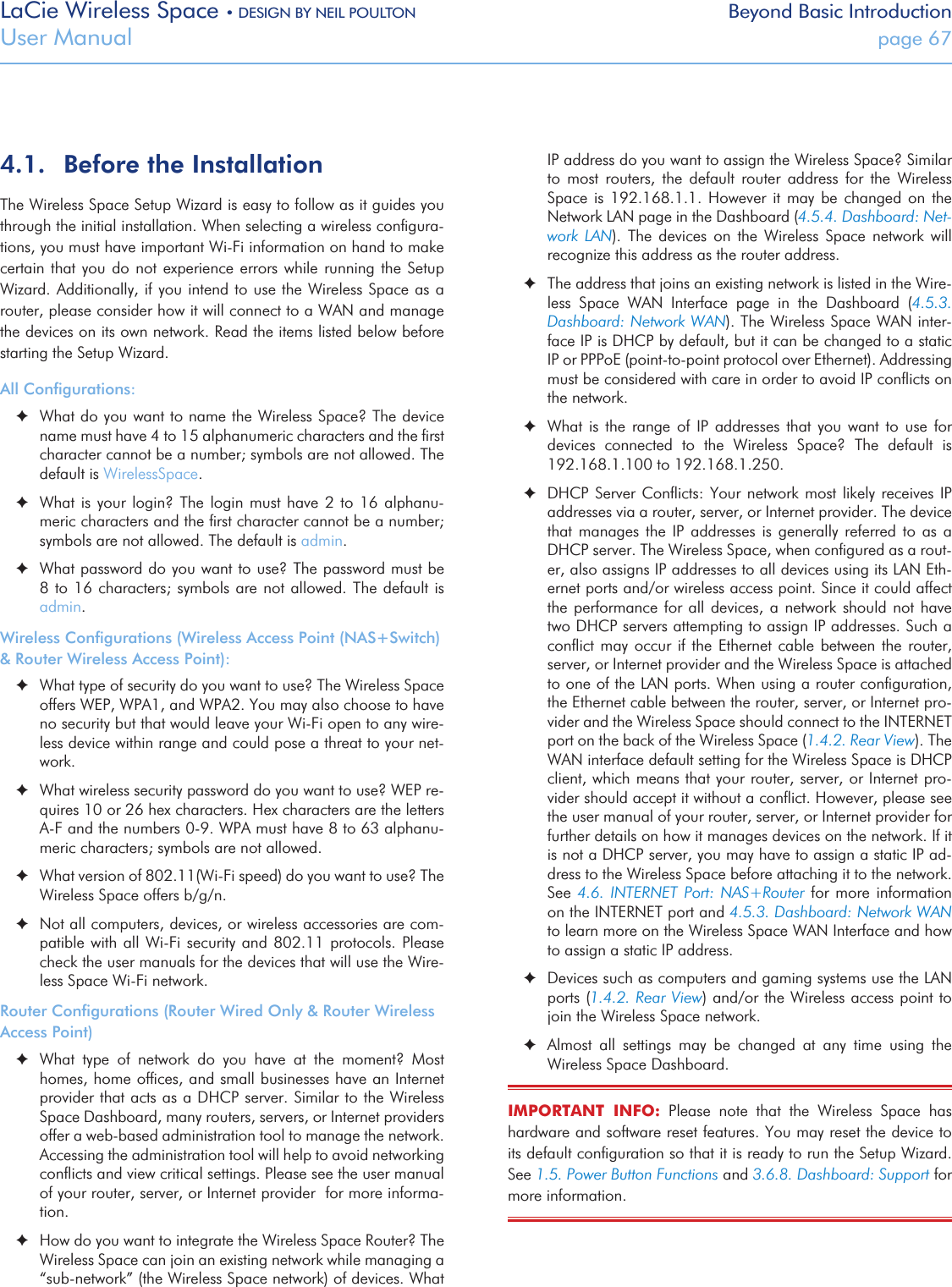 LaCie Wireless Space • DESIGN BY NEIL POULTON Beyond Basic IntroductionUser Manual  page 674.1.  Before the InstallationThe Wireless Space Setup Wizard is easy to follow as it guides you through the initial installation. When selecting a wireless conﬁgura-tions, you must have important Wi-Fi information on hand to make certain that you do not experience  errors  while  running the Setup Wizard. Additionally, if you intend to use the Wireless Space as a router, please consider how it will connect to a WAN and manage the devices on its own network. Read the items listed below before starting the Setup Wizard.All Conﬁgurations: ✦What do you want to name the Wireless Space? The device name must have 4 to 15 alphanumeric characters and the ﬁrst character cannot be a number; symbols are not allowed. The default is WirelessSpace. ✦What is your login? The login must have 2 to 16 alphanu-meric characters and the ﬁrst character cannot be a number; symbols are not allowed. The default is admin. ✦What password do you want to use? The password must be 8 to 16 characters; symbols are  not allowed. The default is admin.Wireless Conﬁgurations (Wireless Access Point (NAS+Switch) &amp; Router Wireless Access Point): ✦What type of security do you want to use? The Wireless Space offers WEP, WPA1, and WPA2. You may also choose to have no security but that would leave your Wi-Fi open to any wire-less device within range and could pose a threat to your net-work.  ✦What wireless security password do you want to use? WEP re-quires 10 or 26 hex characters. Hex characters are the letters A-F and the numbers 0-9. WPA must have 8 to 63 alphanu-meric characters; symbols are not allowed. ✦What version of 802.11(Wi-Fi speed) do you want to use? The Wireless Space offers b/g/n. ✦Not all computers, devices, or wireless accessories are com-patible with all Wi-Fi security and  802.11  protocols.  Please check the user manuals for the devices that will use the Wire-less Space Wi-Fi network.Router Conﬁgurations (Router Wired Only &amp; Router Wireless Access Point) ✦What  type  of  network  do  you  have  at  the  moment?  Most homes, home ofﬁces, and small businesses have an Internet provider that acts as a DHCP server. Similar to the Wireless Space Dashboard, many routers, servers, or Internet providers offer a web-based administration tool to manage the network. Accessing the administration tool will help to avoid networking conﬂicts and view critical settings. Please see the user manual of your router, server, or Internet provider  for more informa-tion.  ✦How do you want to integrate the Wireless Space Router? The Wireless Space can join an existing network while managing a “sub-network” (the Wireless Space network) of devices. What IP address do you want to assign the Wireless Space? Similar to  most  routers,  the  default  router  address  for  the  Wireless Space  is  192.168.1.1.  However it  may  be  changed on  the Network LAN page in the Dashboard (4.5.4. Dashboard: Net-work  LAN).  The  devices  on  the  Wireless  Space  network  will recognize this address as the router address. ✦The address that joins an existing network is listed in the Wire-less  Space  WAN  Interface  page  in  the  Dashboard  (4.5.3. Dashboard: Network WAN). The Wireless Space WAN inter-face IP is DHCP by default, but it can be changed to a static IP or PPPoE (point-to-point protocol over Ethernet). Addressing must be considered with care in order to avoid IP conﬂicts on the network.  ✦What  is  the  range  of  IP  addresses that  you  want to  use  for devices  connected  to  the  Wireless  Space?  The  default  is 192.168.1.100 to 192.168.1.250. ✦DHCP Server Conﬂicts: Your  network  most likely receives IP addresses via a router, server, or Internet provider. The device that  manages  the  IP  addresses is  generally  referred  to as  a DHCP server. The Wireless Space, when conﬁgured as a rout-er, also assigns IP addresses to all devices using its LAN Eth-ernet ports and/or wireless access point. Since it could affect the performance for all devices, a network should not have two DHCP servers attempting to assign IP addresses. Such a conﬂict may occur if the Ethernet cable between  the  router, server, or Internet provider and the Wireless Space is attached to one of the LAN ports. When using a router conﬁguration, the Ethernet cable between the router, server, or Internet pro-vider and the Wireless Space should connect to the INTERNET port on the back of the Wireless Space (1.4.2. Rear View). The WAN interface default setting for the Wireless Space is DHCP client, which means that your router, server, or Internet pro-vider should accept it without a conﬂict. However, please see the user manual of your router, server, or Internet provider for further details on how it manages devices on the network. If it is not a DHCP server, you may have to assign a static IP ad-dress to the Wireless Space before attaching it to the network. See 4.6.  INTERNET  Port:  NAS+Router  for  more  information on the INTERNET port and 4.5.3. Dashboard: Network WAN to learn more on the Wireless Space WAN Interface and how to assign a static IP address. ✦Devices such as computers and gaming systems use the LAN ports (1.4.2. Rear View) and/or the Wireless access point to join the Wireless Space network. ✦Almost  all  settings  may  be  changed  at  any  time  using  the Wireless Space Dashboard.IMPORTANT  INFO:  Please  note  that  the  Wireless  Space  has hardware and software reset features. You may reset the device to its default conﬁguration so that it is ready to run the Setup Wizard. See 1.5. Power Button Functions and 3.6.8. Dashboard: Support for more information. 