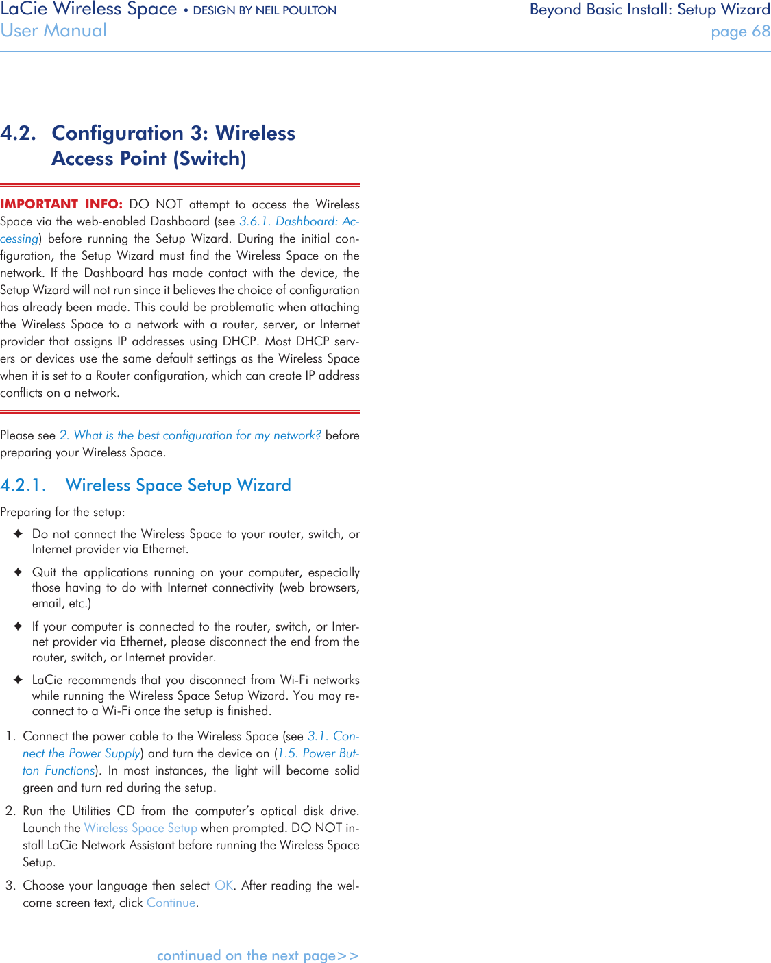 LaCie Wireless Space • DESIGN BY NEIL POULTON Beyond Basic Install: Setup WizardUser Manual  page 684.2.  Conﬁguration 3: Wireless Access Point (Switch)IMPORTANT  INFO:  DO  NOT  attempt  to  access  the  Wireless Space via the web-enabled Dashboard (see 3.6.1. Dashboard: Ac-cessing)  before  running  the  Setup  Wizard.  During  the  initial  con-ﬁguration,  the  Setup  Wizard  must  ﬁnd  the  Wireless  Space  on  the network. If  the  Dashboard  has  made  contact with the device,  the Setup Wizard will not run since it believes the choice of conﬁguration has already been made. This could be problematic when attaching the  Wireless  Space  to  a network  with  a  router,  server, or  Internet provider that assigns IP addresses using DHCP. Most DHCP  serv-ers or devices use the same default settings as the Wireless Space when it is set to a Router conﬁguration, which can create IP address conﬂicts on a network.Please see 2. What is the best conﬁguration for my network? before preparing your Wireless Space. 4.2.1.  Wireless Space Setup WizardPreparing for the setup: ✦Do not connect the Wireless Space to your router, switch, or Internet provider via Ethernet. ✦Quit  the  applications  running  on  your  computer,  especially those having to do  with  Internet connectivity (web browsers, email, etc.) ✦If your computer is connected to the router, switch, or Inter-net provider via Ethernet, please disconnect the end from the router, switch, or Internet provider. ✦LaCie recommends that you disconnect from Wi-Fi networks   while running the Wireless Space Setup Wizard. You may re-connect to a Wi-Fi once the setup is ﬁnished.1.  Connect the power cable to the Wireless Space (see 3.1. Con-nect the Power Supply) and turn the device on (1.5. Power But-ton  Functions).  In  most  instances,  the  light  will  become  solid green and turn red during the setup.2.  Run  the  Utilities  CD  from  the  computer’s  optical  disk  drive. Launch the Wireless Space Setup when prompted. DO NOT in-stall LaCie Network Assistant before running the Wireless Space Setup.3.  Choose your language then select OK. After reading the wel-come screen text, click Continue.continued on the next page&gt;&gt;