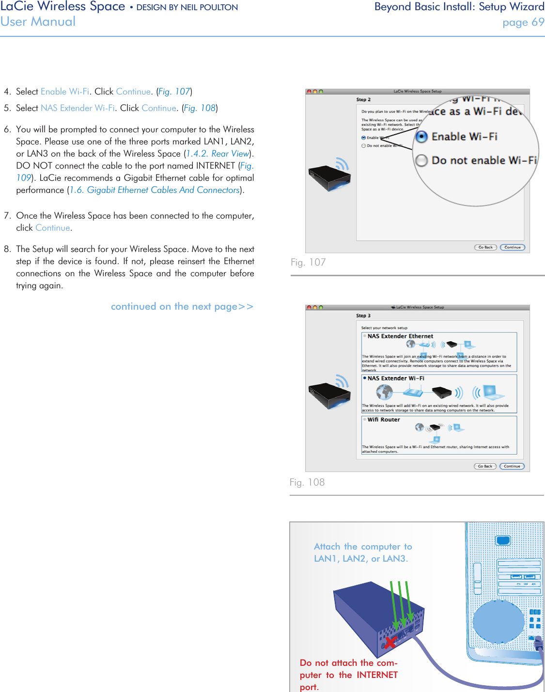 LaCie Wireless Space • DESIGN BY NEIL POULTON Beyond Basic Install: Setup WizardUser Manual  page 694.  Select Enable Wi-Fi. Click Continue. (Fig. 107)5.  Select NAS Extender Wi-Fi. Click Continue. (Fig. 108)6.  You will be prompted to connect your computer to the Wireless Space. Please use one of the three ports marked LAN1, LAN2, or LAN3 on the back of the Wireless Space (1.4.2. Rear View). DO NOT connect the cable to the port named INTERNET (Fig. 109). LaCie recommends a Gigabit Ethernet cable for optimal performance (1.6. Gigabit Ethernet Cables And Connectors).7.  Once the Wireless Space has been connected to the computer, click Continue. 8.  The Setup will search for your Wireless Space. Move to the next step if the device is found.  If  not,  please reinsert the Ethernet connections  on  the  Wireless  Space  and  the  computer  before trying again.continued on the next page&gt;&gt;Attach the computer to LAN1, LAN2, or LAN3. Do not attach the com-puter  to  the  INTERNET port.Fig. 107 Fig. 108 Fig. 109 