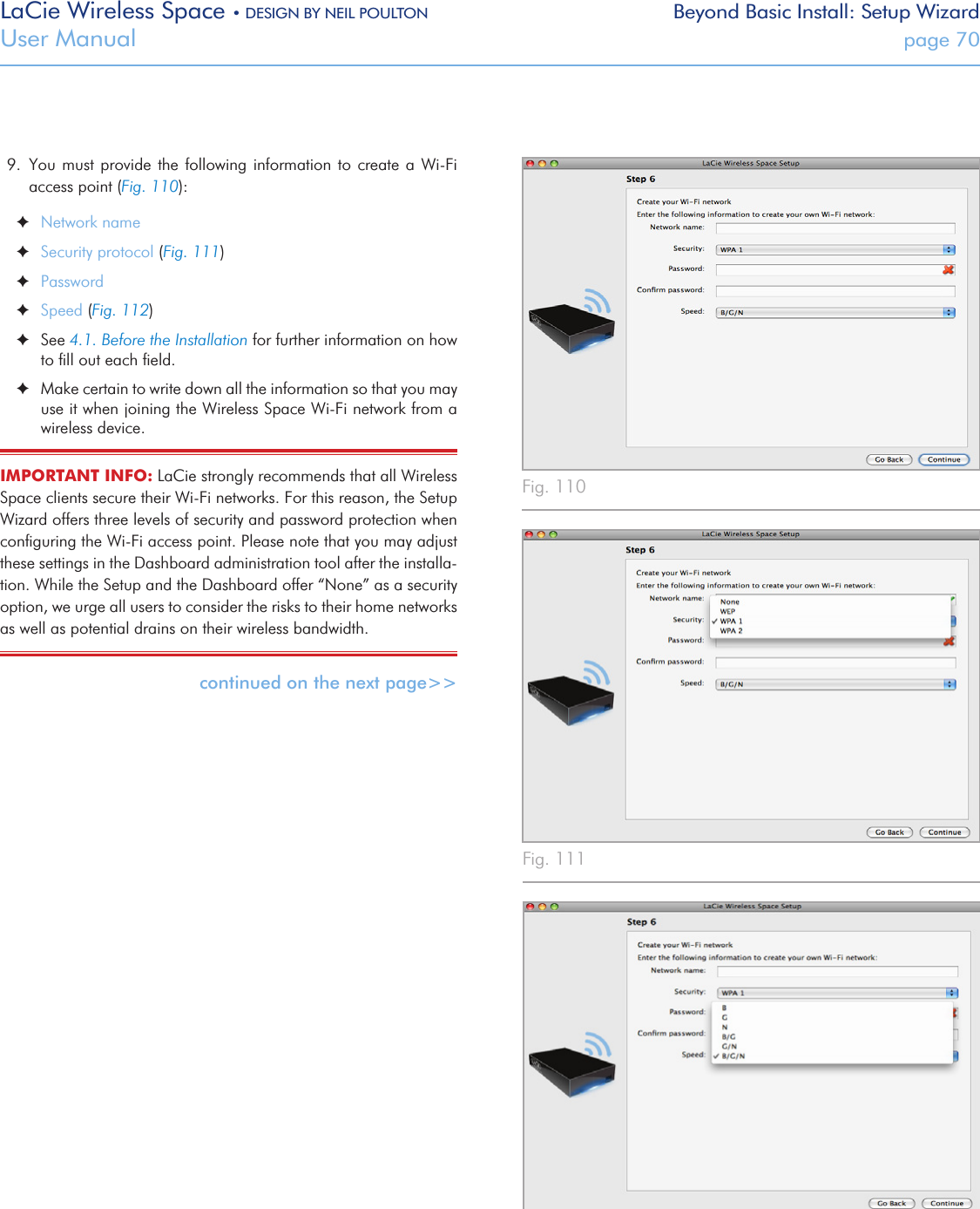 LaCie Wireless Space • DESIGN BY NEIL POULTON Beyond Basic Install: Setup WizardUser Manual  page 709.  You must provide the following information to  create  a  Wi-Fi access point (Fig. 110): ✦Network name ✦Security protocol (Fig. 111) ✦Password ✦Speed (Fig. 112) ✦See 4.1. Before the Installation for further information on how to ﬁll out each ﬁeld.  ✦Make certain to write down all the information so that you may use it when joining the Wireless Space Wi-Fi network from a wireless device.IMPORTANT INFO: LaCie strongly recommends that all Wireless Space clients secure their Wi-Fi networks. For this reason, the Setup Wizard offers three levels of security and password protection when conﬁguring the Wi-Fi access point. Please note that you may adjust these settings in the Dashboard administration tool after the installa-tion. While the Setup and the Dashboard offer “None” as a security option, we urge all users to consider the risks to their home networks as well as potential drains on their wireless bandwidth. continued on the next page&gt;&gt;Fig. 110 Fig. 111 Fig. 112 