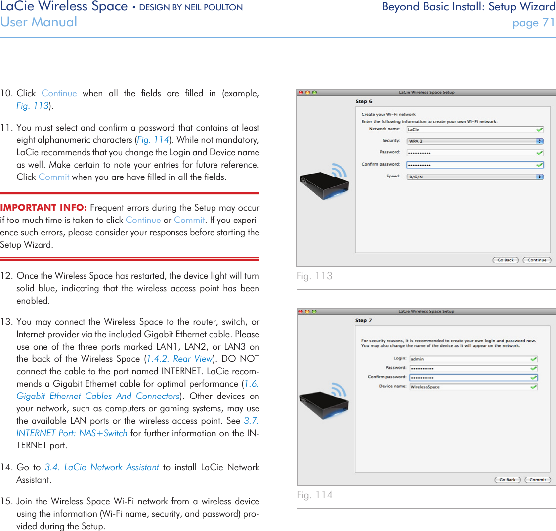 LaCie Wireless Space • DESIGN BY NEIL POULTON Beyond Basic Install: Setup WizardUser Manual  page 7110. Click  Continue  when  all  the  ﬁelds  are  ﬁlled  in  (example,            Fig. 113).11. You must select and conﬁrm a password that contains at least eight alphanumeric characters (Fig. 114). While not mandatory, LaCie recommends that you change the Login and Device name as well. Make certain to note your entries for future reference. Click Commit when you are have ﬁlled in all the ﬁelds.IMPORTANT INFO: Frequent errors during the Setup may occur if too much time is taken to click Continue or Commit. If you experi-ence such errors, please consider your responses before starting the Setup Wizard.12. Once the Wireless Space has restarted, the device light will turn solid  blue,  indicating  that  the  wireless  access  point  has  been enabled. 13. You may connect the Wireless Space to the router, switch, or Internet provider via the included Gigabit Ethernet cable. Please use one of the  three  ports marked LAN1, LAN2, or  LAN3  on the back of the Wireless Space (1.4.2. Rear View). DO NOT connect the cable to the port named INTERNET. LaCie recom-mends a Gigabit Ethernet cable for optimal performance (1.6. Gigabit  Ethernet  Cables  And  Connectors).  Other  devices  on your network, such as computers or gaming systems, may use the available LAN ports or the wireless access point. See 3.7. INTERNET Port: NAS+Switch for further information on the IN-TERNET port.14. Go  to  3.4.  LaCie  Network  Assistant  to  install  LaCie  Network Assistant.15. Join the Wireless Space Wi-Fi  network from a wireless  device using the information (Wi-Fi name, security, and password) pro-vided during the Setup.Fig. 113 Fig. 114 