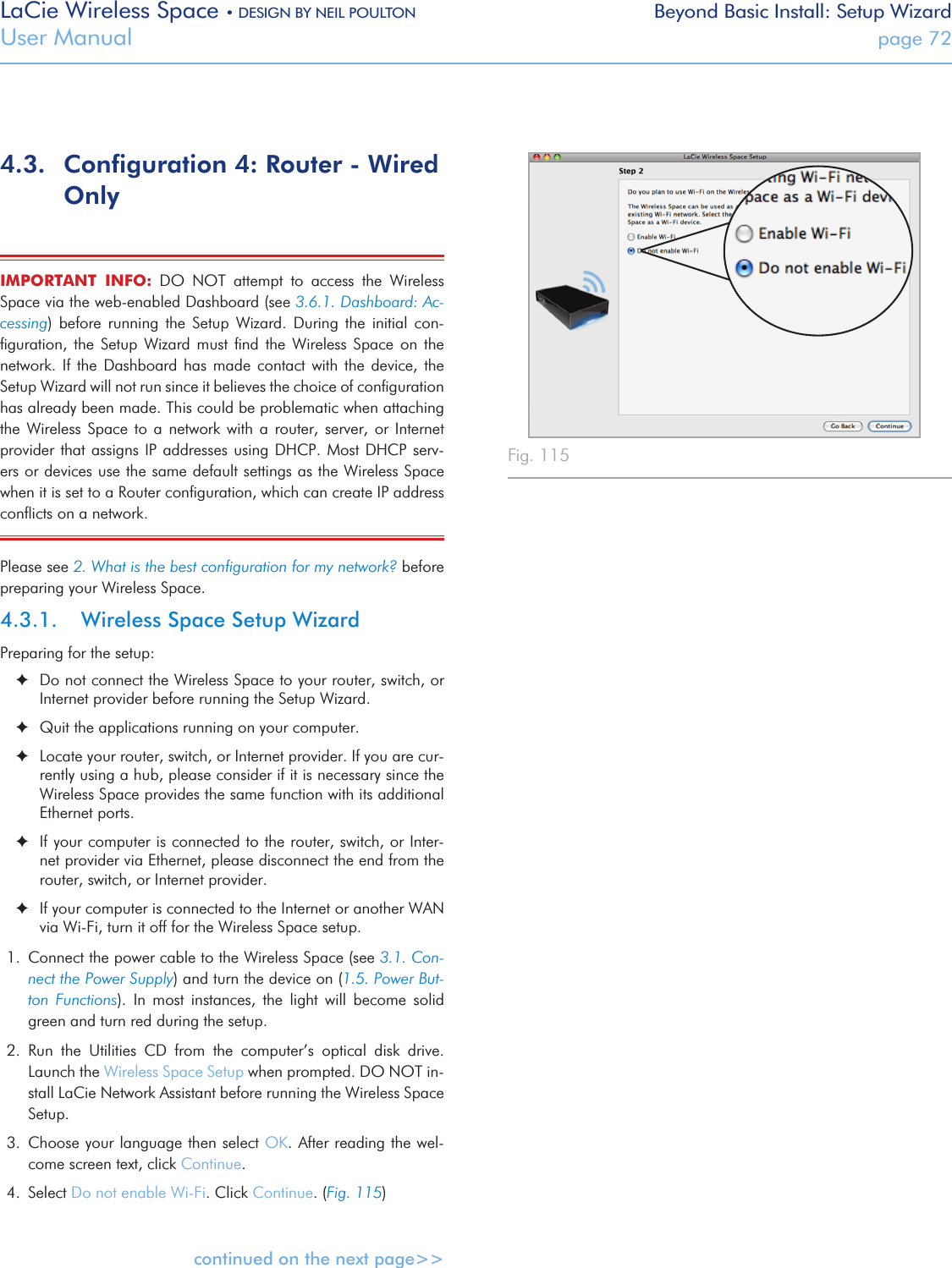 LaCie Wireless Space • DESIGN BY NEIL POULTON Beyond Basic Install: Setup WizardUser Manual  page 724.3.  Conﬁguration 4: Router - Wired OnlyIMPORTANT  INFO:  DO  NOT  attempt  to  access  the  Wireless Space via the web-enabled Dashboard (see 3.6.1. Dashboard: Ac-cessing)  before  running  the  Setup  Wizard.  During  the  initial  con-ﬁguration,  the  Setup  Wizard  must  ﬁnd  the  Wireless  Space  on  the network. If  the  Dashboard  has  made  contact with the device,  the Setup Wizard will not run since it believes the choice of conﬁguration has already been made. This could be problematic when attaching the  Wireless  Space  to  a network  with  a  router,  server, or  Internet provider that assigns IP addresses using DHCP. Most DHCP  serv-ers or devices use the same default settings as the Wireless Space when it is set to a Router conﬁguration, which can create IP address conﬂicts on a network.Please see 2. What is the best conﬁguration for my network? before preparing your Wireless Space. 4.3.1.  Wireless Space Setup WizardPreparing for the setup: ✦Do not connect the Wireless Space to your router, switch, or Internet provider before running the Setup Wizard. ✦Quit the applications running on your computer. ✦Locate your router, switch, or Internet provider. If you are cur-rently using a hub, please consider if it is necessary since the Wireless Space provides the same function with its additional Ethernet ports. ✦If your computer is connected to the router, switch, or Inter-net provider via Ethernet, please disconnect the end from the router, switch, or Internet provider. ✦If your computer is connected to the Internet or another WAN via Wi-Fi, turn it off for the Wireless Space setup.1.  Connect the power cable to the Wireless Space (see 3.1. Con-nect the Power Supply) and turn the device on (1.5. Power But-ton  Functions).  In  most  instances,  the  light  will  become  solid green and turn red during the setup.2.  Run  the  Utilities  CD  from  the  computer’s  optical  disk  drive. Launch the Wireless Space Setup when prompted. DO NOT in-stall LaCie Network Assistant before running the Wireless Space Setup.3.  Choose your language then select OK. After reading the wel-come screen text, click Continue.4.  Select Do not enable Wi-Fi. Click Continue. (Fig. 115)continued on the next page&gt;&gt;Fig. 115 