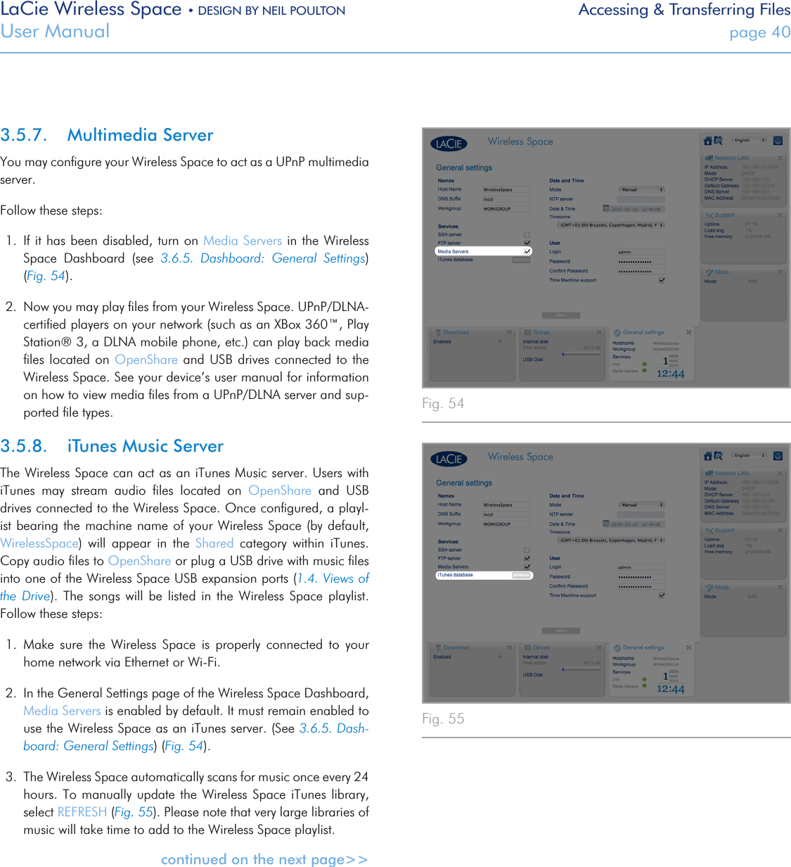 LaCie Wireless Space • DESIGN BY NEIL POULTON Accessing &amp; Transferring FilesUser Manual  page 403.5.7.  Multimedia ServerYou may conﬁgure your Wireless Space to act as a UPnP multimedia server.Follow these steps:1.  If it has been disabled, turn on Media Servers in the Wireless Space  Dashboard  (see  3.6.5.  Dashboard:  General  Settings) (Fig. 54). 2.  Now you may play ﬁles from your Wireless Space. UPnP/DLNA-certiﬁed players on your network (such as an XBox 360™, Play Station® 3, a DLNA mobile phone, etc.) can play back media ﬁles located on OpenShare  and  USB drives connected to the Wireless Space. See your device’s user manual for information on how to view media ﬁles from a UPnP/DLNA server and sup-ported ﬁle types.3.5.8.  iTunes Music ServerThe Wireless Space can act as an iTunes Music server. Users with iTunes  may  stream  audio  ﬁles  located  on  OpenShare  and  USB drives connected to the Wireless Space. Once conﬁgured, a playl-ist bearing the machine name of your Wireless Space (by default, WirelessSpace)  will  appear  in  the  Shared  category  within  iTunes. Copy audio ﬁles to OpenShare or plug a USB drive with music ﬁles into one of the Wireless Space USB expansion ports (1.4. Views of the Drive).  The  songs  will  be listed in  the  Wireless  Space  playlist. Follow these steps:1.  Make  sure  the  Wireless  Space  is  properly  connected  to  your home network via Ethernet or Wi-Fi.2.  In the General Settings page of the Wireless Space Dashboard, Media Servers is enabled by default. It must remain enabled to use the Wireless Space as an iTunes server. (See 3.6.5. Dash-board: General Settings) (Fig. 54).3.  The Wireless Space automatically scans for music once every 24 hours. To manually  update the Wireless Space  iTunes library, select REFRESH (Fig. 55). Please note that very large libraries of music will take time to add to the Wireless Space playlist.continued on the next page&gt;&gt;Fig. 54 Fig. 55 