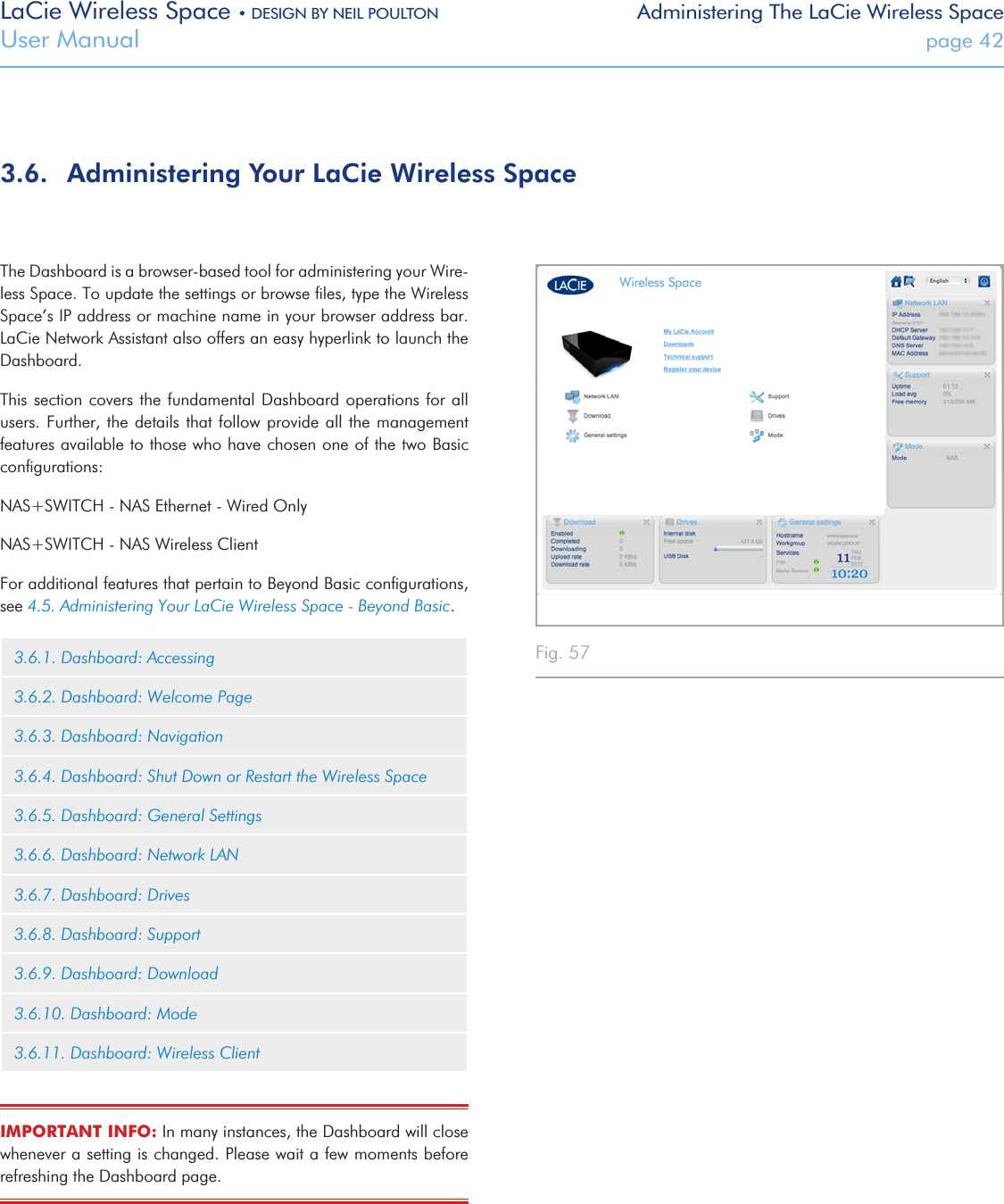 LaCie Wireless Space • DESIGN BY NEIL POULTON Administering The LaCie Wireless SpaceUser Manual  page 42The Dashboard is a browser-based tool for administering your Wire-less Space. To update the settings or browse ﬁles, type the Wireless Space’s IP address or machine name in your browser address bar. LaCie Network Assistant also offers an easy hyperlink to launch the Dashboard.This section covers the fundamental  Dashboard  operations for all users. Further, the details  that follow provide all  the management features available to those who have chosen one of the two Basic conﬁgurations:NAS+SWITCH - NAS Ethernet - Wired OnlyNAS+SWITCH - NAS Wireless ClientFor additional features that pertain to Beyond Basic conﬁgurations, see 4.5. Administering Your LaCie Wireless Space - Beyond Basic.3.6.1. Dashboard: Accessing3.6.2. Dashboard: Welcome Page3.6.3. Dashboard: Navigation3.6.4. Dashboard: Shut Down or Restart the Wireless Space3.6.5. Dashboard: General Settings3.6.6. Dashboard: Network LAN3.6.7. Dashboard: Drives3.6.8. Dashboard: Support3.6.9. Dashboard: Download3.6.10. Dashboard: Mode3.6.11. Dashboard: Wireless ClientIMPORTANT INFO: In many instances, the Dashboard will close whenever a setting is changed. Please wait a few moments before refreshing the Dashboard page.3.6.  Administering Your LaCie Wireless SpaceFig. 57 