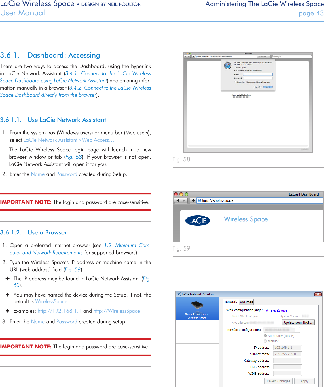 LaCie Wireless Space • DESIGN BY NEIL POULTON Administering The LaCie Wireless SpaceUser Manual  page 433.6.1.  Dashboard: AccessingThere are two ways to  access  the Dashboard, using the hyperlink in  LaCie  Network  Assistant (3.4.1.  Connect  to  the  LaCie Wireless Space Dashboard using LaCie Network Assistant) and entering infor-mation manually in a browser (3.4.2. Connect to the LaCie Wireless Space Dashboard directly from the browser).3.6.1.1.  Use LaCie Network Assistant1.  From the system tray (Windows users) or menu bar (Mac users), select LaCie Network Assistant&gt;Web Access…The  LaCie  Wireless  Space  login  page  will  launch  in  a  new browser window or  tab (Fig. 58). If  your browser is not open, LaCie Network Assistant will open it for you.2.  Enter the Name and Password created during Setup.IMPORTANT NOTE: The login and password are case-sensitive.3.6.1.2.  Use a Browser1.  Open  a  preferred  Internet  browser  (see  1.2.  Minimum  Com-puter and Network Requirements for supported browsers). 2.  Type the Wireless Space’s IP address or machine name in the URL (web address) ﬁeld (Fig. 59). ✦The IP address may be found in LaCie Network Assistant (Fig. 60). ✦You may have named the device during the Setup. If not, the default is WirelessSpace. ✦Examples: http://192.168.1.1 and http://WirelessSpace3.  Enter the Name and Password created during setup. IMPORTANT NOTE: The login and password are case-sensitive. Fig. 58 Fig. 59 Fig. 60 