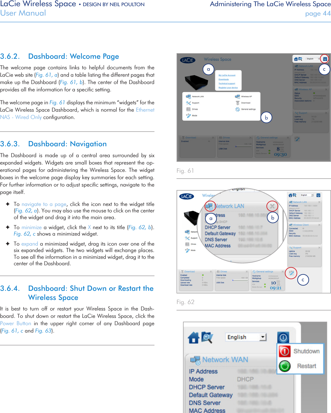 LaCie Wireless Space • DESIGN BY NEIL POULTON Administering The LaCie Wireless SpaceUser Manual  page 443.6.2.  Dashboard: Welcome PageThe  welcome  page  contains  links  to  helpful  documents  from  the LaCie web site (Fig. 61, a) and a table listing the different pages that make up the Dashboard (Fig. 61, b). The center of the Dashboard provides all the information for a speciﬁc setting.The welcome page in Fig. 61 displays the minimum “widgets” for the LaCie Wireless Space Dashboard, which is normal for the Ethernet NAS - Wired Only conﬁguration. 3.6.3.  Dashboard: NavigationThe  Dashboard  is  made  up  of  a  central  area  surrounded  by  six expanded widgets. Widgets are small boxes that represent the op-erational  pages  for administering  the  Wireless Space.  The  widget boxes in the welcome page display key summaries for each setting. For further information or to adjust speciﬁc settings, navigate to the page itself. ✦To navigate to a page, click the icon next to the widget title (Fig. 62, a). You may also use the mouse to click on the center of the widget and drag it into the main area. ✦To minimize a widget, click the X next to its title (Fig. 62, b). Fig. 62, c shows a minimized widget. ✦To expand a minimized widget, drag its icon over one of the six expanded widgets. The two widgets will exchange places. To see all the information in a minimized widget, drag it to the center of the Dashboard.3.6.4.  Dashboard: Shut Down or Restart the Wireless SpaceIt  is  best  to  turn  off  or  restart  your  Wireless  Space  in  the  Dash-board. To shut down or restart the LaCie Wireless Space, click the Power  Button  in  the  upper  right  corner  of  any  Dashboard  page                     (Fig. 61, c and Fig. 63).   Fig. 61 Fig. 62 Fig. 63 