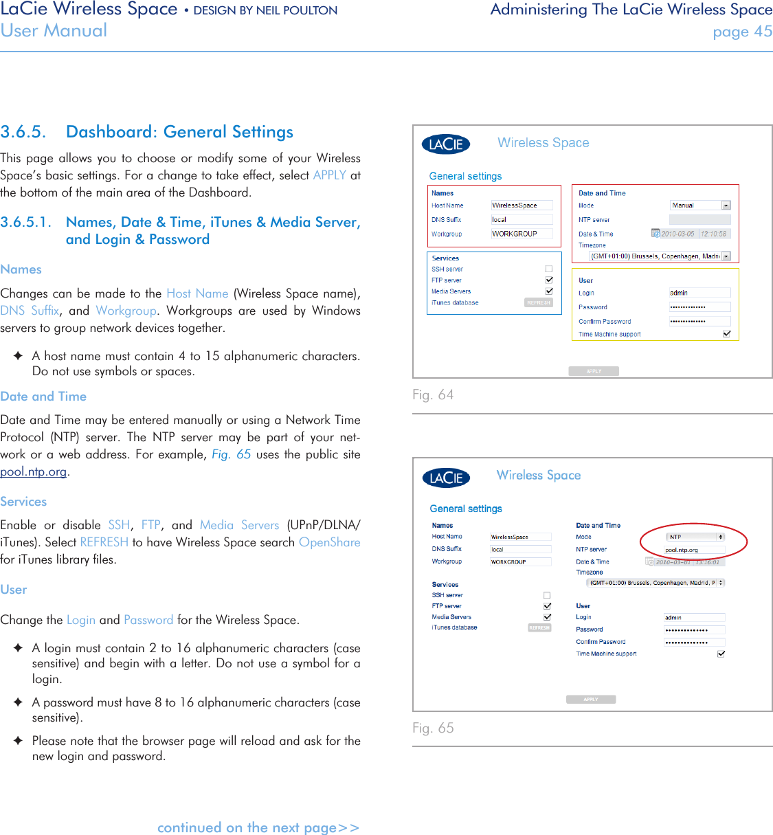 LaCie Wireless Space • DESIGN BY NEIL POULTON Administering The LaCie Wireless SpaceUser Manual  page 453.6.5.  Dashboard: General SettingsThis page allows you to choose or modify some of your Wireless Space’s basic settings. For a change to take effect, select APPLY at the bottom of the main area of the Dashboard.3.6.5.1.  Names, Date &amp; Time, iTunes &amp; Media Server,  and Login &amp; PasswordNamesChanges can be made to the Host Name (Wireless Space name), DNS  Sufﬁx,  and  Workgroup.  Workgroups  are  used  by  Windows servers to group network devices together.    ✦A host name must contain 4 to 15 alphanumeric characters. Do not use symbols or spaces.Date and TimeDate and Time may be entered manually or using a Network Time Protocol  (NTP)  server.  The  NTP  server  may  be  part  of  your  net-work or a web address. For  example, Fig. 65 uses the public site               pool.ntp.org. ServicesEnable  or  disable  SSH,  FTP,  and  Media  Servers  (UPnP/DLNA/iTunes). Select REFRESH to have Wireless Space search OpenShare  for iTunes library ﬁles.UserChange the Login and Password for the Wireless Space.  ✦A login must contain 2 to 16 alphanumeric characters (case sensitive) and begin with a letter. Do not use a symbol for a login.  ✦A password must have 8 to 16 alphanumeric characters (case sensitive).  ✦Please note that the browser page will reload and ask for the new login and password.continued on the next page&gt;&gt;Fig. 64 Fig. 65 