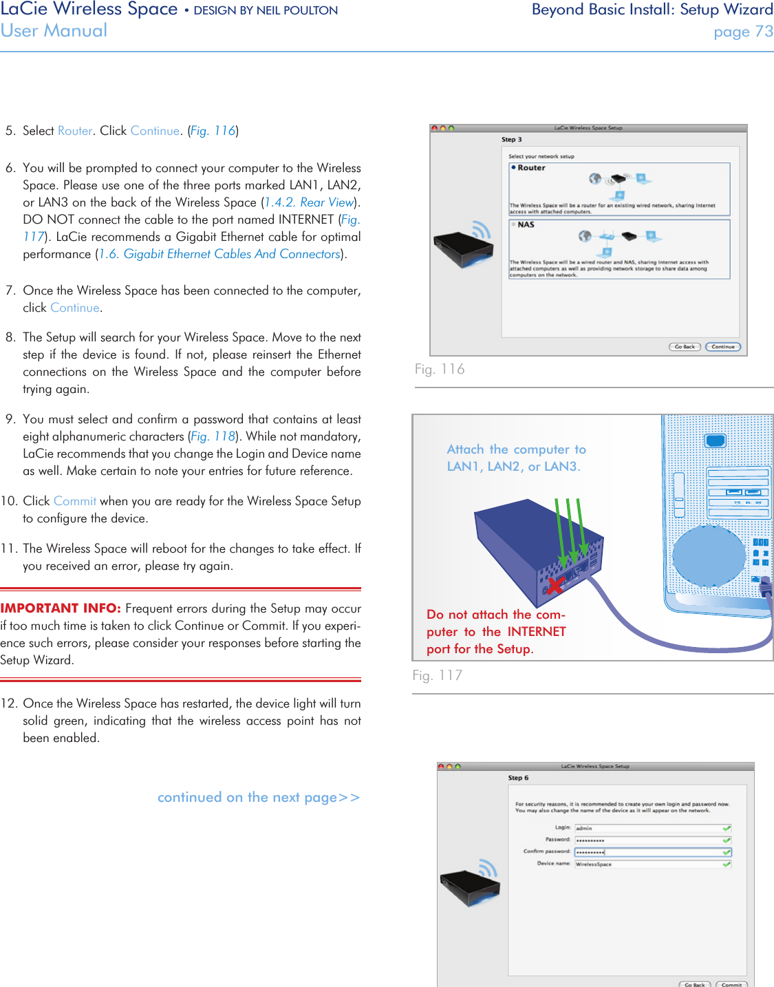 LaCie Wireless Space • DESIGN BY NEIL POULTON Beyond Basic Install: Setup WizardUser Manual  page 735.  Select Router. Click Continue. (Fig. 116)6.  You will be prompted to connect your computer to the Wireless Space. Please use one of the three ports marked LAN1, LAN2, or LAN3 on the back of the Wireless Space (1.4.2. Rear View). DO NOT connect the cable to the port named INTERNET (Fig. 117). LaCie recommends a Gigabit Ethernet cable for optimal performance (1.6. Gigabit Ethernet Cables And Connectors).7.  Once the Wireless Space has been connected to the computer, click Continue. 8.  The Setup will search for your Wireless Space. Move to the next step if the device is found. If not, please reinsert the Ethernet connections  on  the  Wireless  Space  and  the  computer  before trying again.9.  You must select and conﬁrm a password that contains at least eight alphanumeric characters (Fig. 118). While not mandatory, LaCie recommends that you change the Login and Device name as well. Make certain to note your entries for future reference. 10. Click Commit when you are ready for the Wireless Space Setup to conﬁgure the device.11. The Wireless Space will reboot for the changes to take effect. If you received an error, please try again.IMPORTANT INFO: Frequent errors during the Setup may occur if too much time is taken to click Continue or Commit. If you experi-ence such errors, please consider your responses before starting the Setup Wizard.12. Once the Wireless Space has restarted, the device light will turn solid  green,  indicating  that  the  wireless  access  point  has  not been enabled. continued on the next page&gt;&gt;Fig. 116 Fig. 117 Fig. 118 Attach the  computer  to LAN1, LAN2, or LAN3. Do not attach the com-puter  to  the  INTERNET port for the Setup.