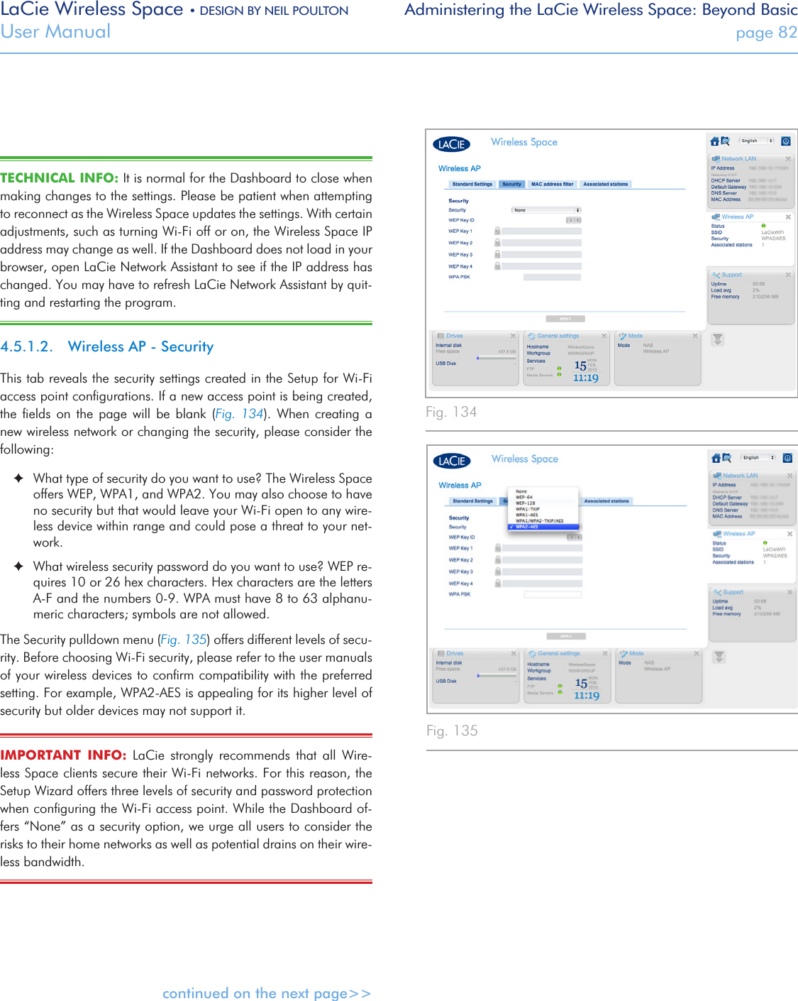 LaCie Wireless Space • DESIGN BY NEIL POULTON Administering the LaCie Wireless Space: Beyond BasicUser Manual  page 82TECHNICAL INFO: It is normal for the Dashboard to close when making changes to the settings. Please be patient when attempting to reconnect as the Wireless Space updates the settings. With certain adjustments, such as turning Wi-Fi off or on, the Wireless Space IP address may change as well. If the Dashboard does not load in your browser, open LaCie Network Assistant to see if the IP address has changed. You may have to refresh LaCie Network Assistant by quit-ting and restarting the program.4.5.1.2.  Wireless AP - SecurityThis tab reveals the security settings created in the Setup for Wi-Fi access point conﬁgurations. If a new access point is being created, the  ﬁelds  on  the  page  will  be  blank  (Fig.  134).  When  creating  a new wireless network or changing the security, please consider the following: ✦What type of security do you want to use? The Wireless Space offers WEP, WPA1, and WPA2. You may also choose to have no security but that would leave your Wi-Fi open to any wire-less device within range and could pose a threat to your net-work.  ✦What wireless security password do you want to use? WEP re-quires 10 or 26 hex characters. Hex characters are the letters A-F and the numbers 0-9. WPA must have 8 to 63 alphanu-meric characters; symbols are not allowed. The Security pulldown menu (Fig. 135) offers different levels of secu-rity. Before choosing Wi-Fi security, please refer to the user manuals of your wireless devices to conﬁrm compatibility with the preferred setting. For example, WPA2-AES is appealing for its higher level of security but older devices may not support it.IMPORTANT  INFO:  LaCie  strongly  recommends  that  all  Wire-less Space clients secure their Wi-Fi networks. For this reason, the Setup Wizard offers three levels of security and password protection when conﬁguring the Wi-Fi access point. While the Dashboard of-fers “None” as a security option, we urge all users to consider the risks to their home networks as well as potential drains on their wire-less bandwidth. continued on the next page&gt;&gt;Fig. 134 Fig. 135 