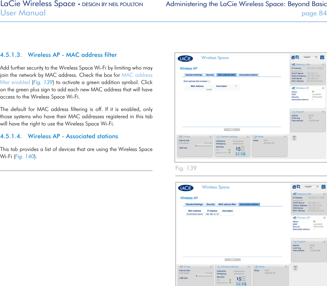 LaCie Wireless Space • DESIGN BY NEIL POULTON Administering the LaCie Wireless Space: Beyond BasicUser Manual  page 844.5.1.3.  Wireless AP - MAC address ﬁlterAdd further security to the Wireless Space Wi-Fi by limiting who may join the network by MAC address. Check the box for MAC address ﬁlter enabled (Fig. 139) to activate a green addition symbol. Click on the green plus sign to add each new MAC address that will have access to the Wireless Space Wi-Fi. The  default  for  MAC  address  ﬁltering  is  off.  If  it  is  enabled,  only those systems who have their MAC addresses registered in this tab will have the right to use the Wireless Space Wi-Fi.4.5.1.4.  Wireless AP - Associated stationsThis tab provides a list of devices that are using the Wireless Space Wi-Fi (Fig. 140).Fig. 140 Fig. 139 