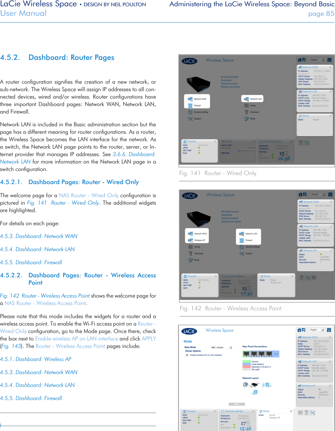 LaCie Wireless Space • DESIGN BY NEIL POULTON Administering the LaCie Wireless Space: Beyond BasicUser Manual  page 854.5.2.  Dashboard: Router PagesA  router  conﬁguration  signiﬁes  the  creation of  a  new network,  or sub-network. The Wireless Space will assign IP addresses to all con-nected devices, wired and/or wireless. Router conﬁgurations have three  important  Dashboard  pages:  Network  WAN,  Network  LAN, and Firewall.Network LAN is included in the Basic administration section but the page has a different meaning for router conﬁgurations. As a router, the Wireless Space becomes the LAN interface for the network. As a switch, the Network LAN page points to the router, server, or In-ternet provider that manages IP addresses. See 3.6.6. Dashboard: Network LAN for more information on the Network LAN page in a switch conﬁguration.4.5.2.1.  Dashboard Pages: Router - Wired OnlyThe welcome page for a NAS Router - Wired Only conﬁguration is pictured in Fig. 141  Router - Wired Only. The additional widgets are highlighted. For details on each page:4.5.3. Dashboard: Network WAN4.5.4. Dashboard: Network LAN4.5.5. Dashboard: Firewall4.5.2.2.  Dashboard  Pages:  Router  -  Wireless  Access PointFig. 142  Router - Wireless Access Point shows the welcome page for a NAS Router - Wireless Access Point. Please note that this mode includes the widgets for a router and a wireless access point. To enable the Wi-Fi access point on a Router - Wired Only conﬁguration, go to the Mode page. Once there, check the box next to Enable wireless AP on LAN interface and click APPLY (Fig. 143). The Router - Wireless Access Point pages include:4.5.1. Dashboard: Wireless AP4.5.3. Dashboard: Network WAN4.5.4. Dashboard: Network LAN4.5.5. Dashboard: FirewalljFig. 141  Router - Wired OnlyFig. 142  Router - Wireless Access PointFig. 143