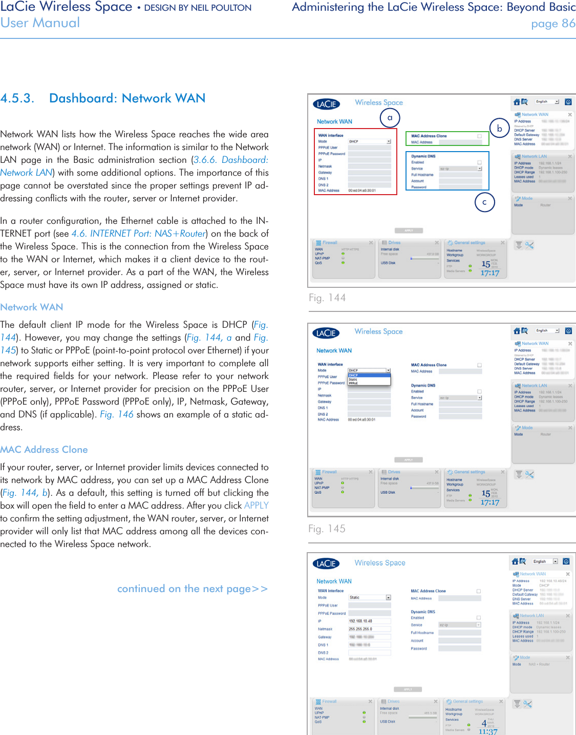 LaCie Wireless Space • DESIGN BY NEIL POULTON Administering the LaCie Wireless Space: Beyond BasicUser Manual  page 864.5.3.  Dashboard: Network WANNetwork WAN lists how the Wireless Space reaches the wide area network (WAN) or Internet. The information is similar to the Network LAN  page  in  the  Basic  administration  section  (3.6.6.  Dashboard: Network LAN) with some additional options. The importance of this page cannot be overstated since the proper settings prevent IP ad-dressing conﬂicts with the router, server or Internet provider. In a router conﬁguration, the Ethernet cable is attached to the IN-TERNET port (see 4.6. INTERNET Port: NAS+Router) on the back of the Wireless Space. This is the connection from the Wireless Space to the WAN or Internet, which makes it a client device to the rout-er, server, or Internet provider. As a part of the WAN, the Wireless Space must have its own IP address, assigned or static.Network WANThe  default  client  IP  mode  for  the  Wireless  Space  is  DHCP  (Fig. 144). However, you may change the settings (Fig. 144, a and Fig. 145) to Static or PPPoE (point-to-point protocol over Ethernet) if your network supports either setting. It is very important to complete all the  required  ﬁelds  for  your  network.  Please  refer  to  your  network router, server, or Internet provider for precision on the PPPoE User (PPPoE only), PPPoE Password (PPPoE only), IP, Netmask, Gateway, and DNS (if applicable). Fig. 146 shows an example of a static ad-dress.MAC Address CloneIf your router, server, or Internet provider limits devices connected to its network by MAC address, you can set up a MAC Address Clone (Fig. 144, b). As a default, this setting is turned off but clicking the box will open the ﬁeld to enter a MAC address. After you click APPLY to conﬁrm the setting adjustment, the WAN router, server, or Internet provider will only list that MAC address among all the devices con-nected to the Wireless Space network. continued on the next page&gt;&gt;Fig. 144Fig. 145Fig. 146