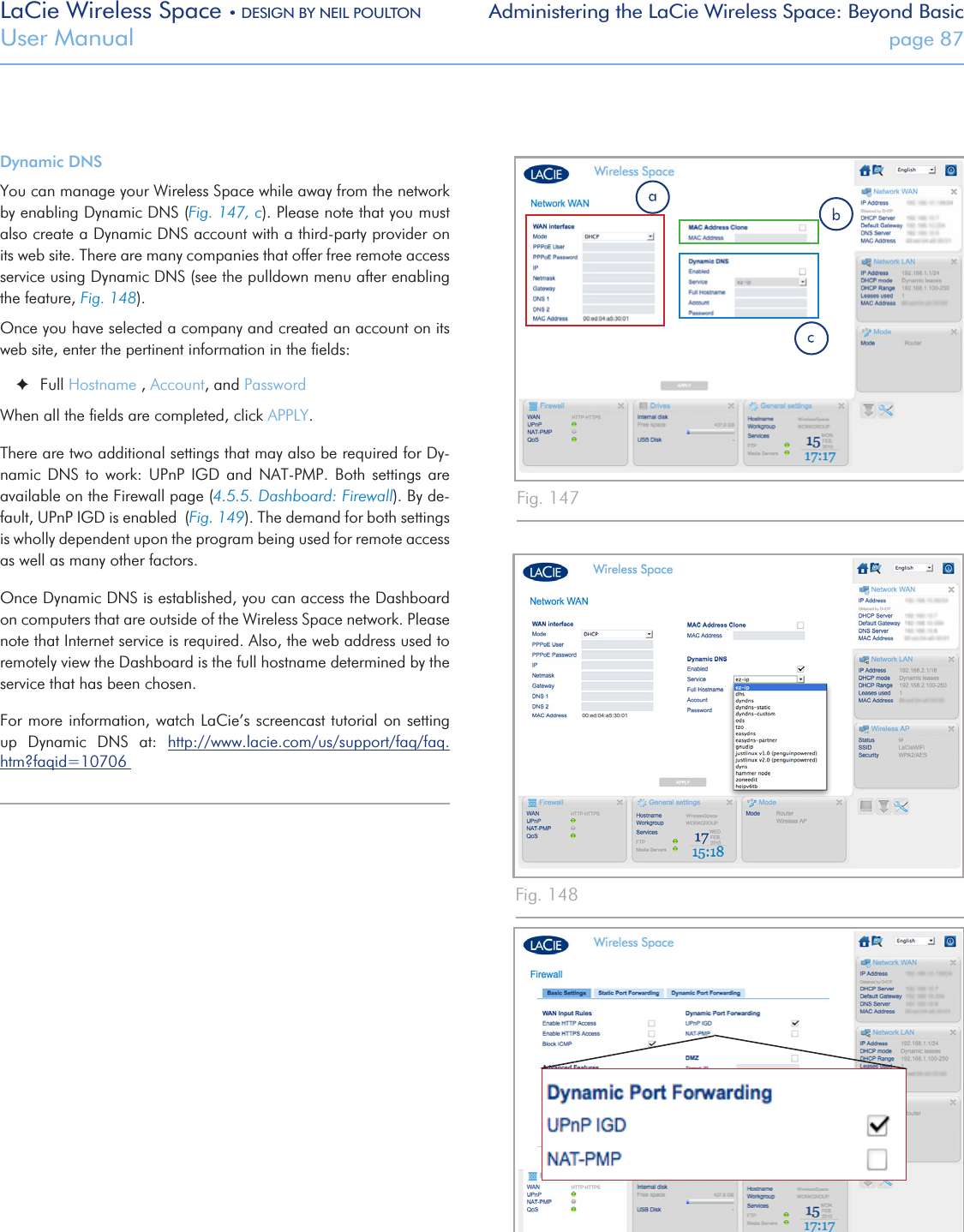 LaCie Wireless Space • DESIGN BY NEIL POULTON Administering the LaCie Wireless Space: Beyond BasicUser Manual  page 87Dynamic DNSYou can manage your Wireless Space while away from the network by enabling Dynamic DNS (Fig. 147, c). Please note that you must also create a Dynamic DNS account with a third-party provider on its web site. There are many companies that offer free remote access service using Dynamic DNS (see the pulldown menu after enabling the feature, Fig. 148).Once you have selected a company and created an account on its  web site, enter the pertinent information in the ﬁelds: ✦Full Hostname , Account, and PasswordWhen all the ﬁelds are completed, click APPLY. There are two additional settings that may also be required for Dy-namic  DNS  to  work:  UPnP  IGD  and  NAT-PMP.  Both  settings  are available on the Firewall page (4.5.5. Dashboard: Firewall). By de-fault, UPnP IGD is enabled  (Fig. 149). The demand for both settings is wholly dependent upon the program being used for remote access as well as many other factors. Once Dynamic DNS is established, you can access the Dashboard on computers that are outside of the Wireless Space network. Please note that Internet service is required. Also, the web address used to remotely view the Dashboard is the full hostname determined by the service that has been chosen.For more information, watch LaCie’s screencast tutorial on setting up  Dynamic  DNS  at:  http://www.lacie.com/us/support/faq/faq.htm?faqid=10706 Fig. 147Fig. 148Fig. 149