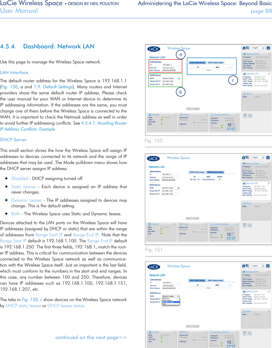 LaCie Wireless Space • DESIGN BY NEIL POULTON Administering the LaCie Wireless Space: Beyond BasicUser Manual  page 884.5.4.  Dashboard: Network LANUse this page to manage the Wireless Space network.LAN InterfaceThe default router  address for the Wireless Space is  192.168.1.1 (Fig. 150, a and 1.9. Default Settings).  Many routers and Internet providers  share  the  same  default  router  IP  address.  Please  check the user manual for your WAN  or Internet device to determine its IP addressing information. If the addresses are the same, you must change one of them before the Wireless Space is connected to the WAN. It is important to check the Netmask address as well in order to avoid further IP addressing conﬂicts. See 4.5.4.1. Avoiding Router IP Address Conﬂicts: ExampleDHCP ServerThis small section shows the how the Wireless Space will assign IP addresses to devices connected to its network and the range of IP addresses that may be used. The Mode pulldown menu shows how the DHCP server assigns IP address: ✦Disabled - DHCP assigning turned off ✦Static  Leases  -  Each  device  is  assigned  an  IP  address  that never changes. ✦Dynamic Leases - The IP addresses assigned to devices may change. This is the default setting. ✦Both - The Wireless Space uses Static and Dynamic leases.Devices attached to the LAN ports on the Wireless Space will have IP addresses (assigned by DHCP or static) that are within the range of addresses from Range Start IP and Range End IP. Note that the Range Start IP default is 192.168.1.100. The Range End IP default is 192.168.1.250. The ﬁrst three ﬁelds, 192.168.1, match the rout-er IP address. This is critical for communication between the devices connected  to  the  Wireless  Space  network  as well  as communica-tion with the Wireless Space itself. Just as important is the last ﬁeld, which must conform to the numbers in the start and end ranges. In this  case,  any  number  between  100 and  250.  Therefore, devices can  have  IP  addresses  such  as  192.168.1.100,  192.168.1.151, 192.168.1.207, etc.The tabs in Fig. 150, c show devices on the Wireless Space network by DHCP static leases or DHCP leases status.continued on the next page&gt;&gt;Fig. 150Fig. 151Fig. 152
