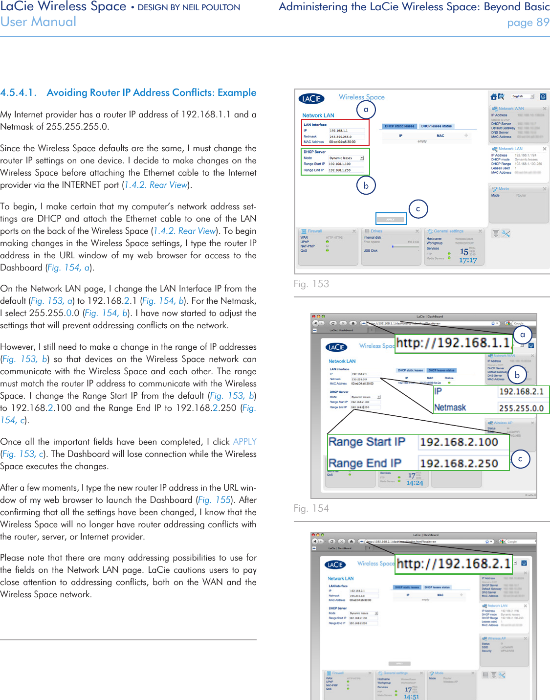 LaCie Wireless Space • DESIGN BY NEIL POULTON Administering the LaCie Wireless Space: Beyond BasicUser Manual  page 894.5.4.1.  Avoiding Router IP Address Conﬂicts: ExampleMy Internet provider has a router IP address of 192.168.1.1 and a Netmask of 255.255.255.0. Since the Wireless Space defaults are the same, I must change the router IP settings on one device. I decide to make changes on the Wireless Space before attaching the Ethernet cable to the Internet provider via the INTERNET port (1.4.2. Rear View). To begin, I make certain that my computer’s network address set-tings are DHCP and attach  the  Ethernet  cable  to  one  of the LAN ports on the back of the Wireless Space (1.4.2. Rear View). To begin making changes in the Wireless Space settings, I type the router IP address  in  the  URL  window  of  my  web  browser  for  access  to  the Dashboard (Fig. 154, a). On the Network LAN page, I change the LAN Interface IP from the default (Fig. 153, a) to 192.168.2.1 (Fig. 154, b). For the Netmask, I select 255.255.0.0 (Fig. 154, b). I have now started to adjust the settings that will prevent addressing conﬂicts on the network. However, I still need to make a change in the range of IP addresses (Fig.  153,  b)  so  that  devices  on  the  Wireless  Space  network  can communicate with the  Wireless Space and each other. The  range must match the router IP address to communicate with the Wireless Space. I change the Range Start IP from the  default  (Fig.  153,  b) to 192.168.2.100 and  the Range End IP  to 192.168.2.250 (Fig. 154, c). Once all the important ﬁelds  have been completed, I click APPLY (Fig. 153, c). The Dashboard will lose connection while the Wireless Space executes the changes. After a few moments, I type the new router IP address in the URL win-dow of my web browser to launch the Dashboard (Fig. 155). After conﬁrming that all the settings have been changed, I know that the Wireless Space will no longer have router addressing conﬂicts with the router, server, or Internet provider.Please note that there are many addressing possibilities to use for the ﬁelds on the Network LAN page.  LaCie  cautions  users  to pay close attention to addressing conﬂicts, both on  the  WAN  and  the Wireless Space network. Fig. 153Fig. 154Fig. 155