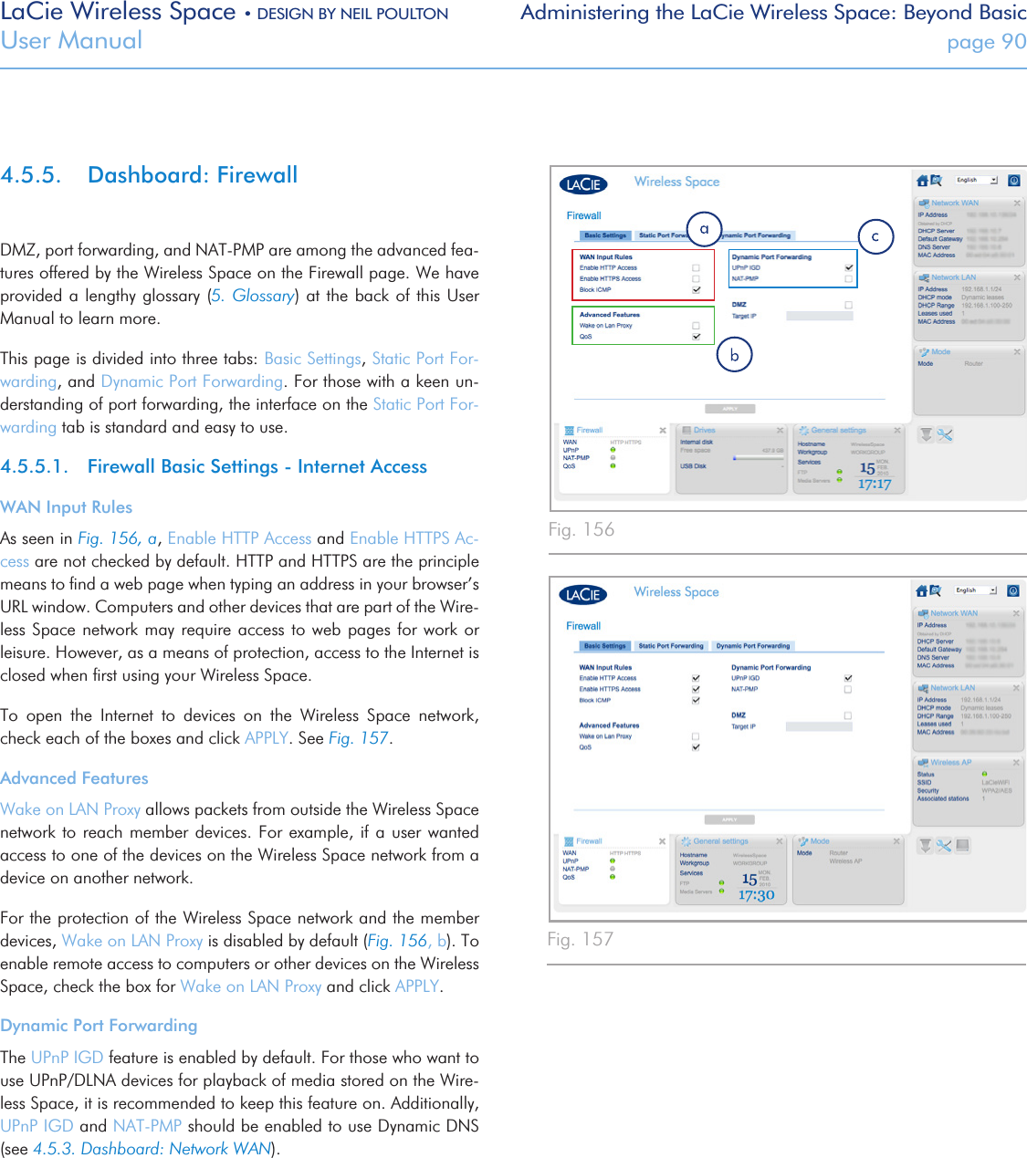 LaCie Wireless Space • DESIGN BY NEIL POULTON Administering the LaCie Wireless Space: Beyond BasicUser Manual  page 904.5.5.  Dashboard: FirewallDMZ, port forwarding, and NAT-PMP are among the advanced fea-tures offered by the Wireless Space on the Firewall page. We have provided a lengthy glossary  (5. Glossary) at the back of  this User Manual to learn more. This page is divided into three tabs: Basic Settings, Static Port For-warding, and Dynamic Port Forwarding. For those with a keen un-derstanding of port forwarding, the interface on the Static Port For-warding tab is standard and easy to use.4.5.5.1.  Firewall Basic Settings - Internet AccessWAN Input RulesAs seen in Fig. 156, a, Enable HTTP Access and Enable HTTPS Ac-cess are not checked by default. HTTP and HTTPS are the principle means to ﬁnd a web page when typing an address in your browser’s URL window. Computers and other devices that are part of the Wire-less Space network may require access to web pages  for  work  or leisure. However, as a means of protection, access to the Internet is closed when ﬁrst using your Wireless Space.To  open  the  Internet  to  devices  on  the  Wireless  Space  network, check each of the boxes and click APPLY. See Fig. 157.Advanced FeaturesWake on LAN Proxy allows packets from outside the Wireless Space network to reach member devices. For  example,  if  a  user wanted access to one of the devices on the Wireless Space network from a device on another network.For the protection of the Wireless Space network and the member devices, Wake on LAN Proxy is disabled by default (Fig. 156, b). To enable remote access to computers or other devices on the Wireless Space, check the box for Wake on LAN Proxy and click APPLY.Dynamic Port ForwardingThe UPnP IGD feature is enabled by default. For those who want to use UPnP/DLNA devices for playback of media stored on the Wire-less Space, it is recommended to keep this feature on. Additionally, UPnP IGD and NAT-PMP should be enabled to use Dynamic DNS (see 4.5.3. Dashboard: Network WAN). Fig. 156Fig. 157
