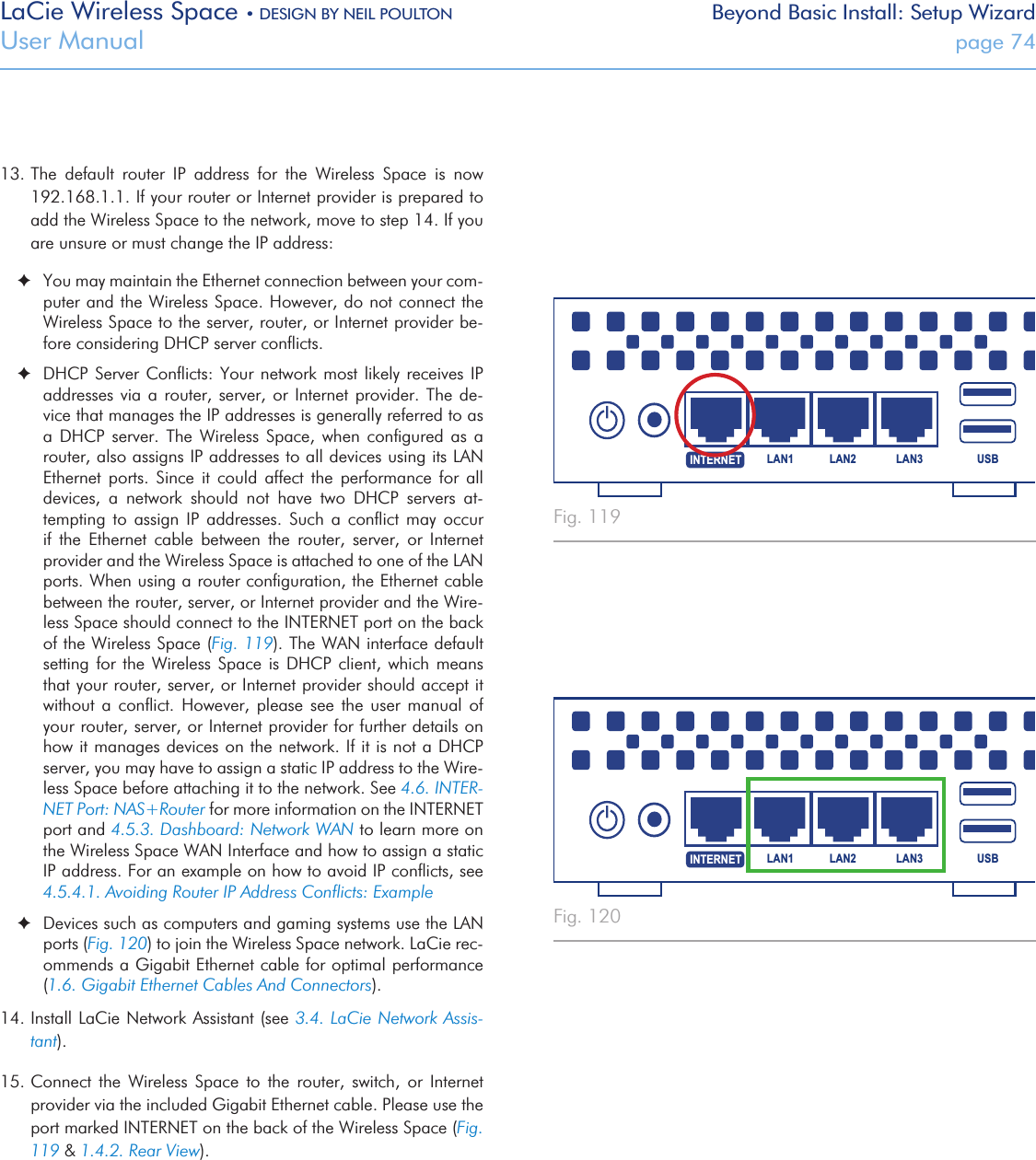 LaCie Wireless Space • DESIGN BY NEIL POULTON Beyond Basic Install: Setup WizardUser Manual  page 7413. The  default  router  IP  address  for  the  Wireless  Space  is  now 192.168.1.1. If your router or Internet provider is prepared to add the Wireless Space to the network, move to step 14. If you are unsure or must change the IP address: ✦You may maintain the Ethernet connection between your com-puter and the Wireless Space. However, do not connect the Wireless Space to the server, router, or Internet provider be-fore considering DHCP server conﬂicts. ✦DHCP Server Conﬂicts: Your network most likely  receives  IP addresses via a router, server,  or  Internet  provider.  The  de-vice that manages the IP addresses is generally referred to as a  DHCP  server.  The  Wireless  Space,  when  conﬁgured  as  a router, also assigns IP addresses to all devices using its LAN Ethernet  ports.  Since  it  could  affect  the  performance  for  all devices,  a  network  should  not  have  two  DHCP  servers  at-tempting  to  assign  IP  addresses.  Such  a  conﬂict  may  occur if  the  Ethernet  cable  between  the  router,  server,  or  Internet provider and the Wireless Space is attached to one of the LAN ports. When using a router conﬁguration, the Ethernet cable between the router, server, or Internet provider and the Wire-less Space should connect to the INTERNET port on the back of the Wireless Space (Fig. 119). The WAN interface default setting for  the  Wireless  Space is DHCP  client,  which  means that your router, server, or Internet provider should accept it without  a  conﬂict.  However,  please  see  the  user  manual  of your router, server, or Internet provider for further details on how it manages devices on the network. If it is not a DHCP server, you may have to assign a static IP address to the Wire-less Space before attaching it to the network. See 4.6. INTER-NET Port: NAS+Router for more information on the INTERNET port and 4.5.3. Dashboard: Network WAN to learn more on the Wireless Space WAN Interface and how to assign a static IP address. For an example on how to avoid IP conﬂicts, see 4.5.4.1. Avoiding Router IP Address Conﬂicts: Example ✦Devices such as computers and gaming systems use the LAN ports (Fig. 120) to join the Wireless Space network. LaCie rec-ommends a Gigabit Ethernet cable for optimal performance (1.6. Gigabit Ethernet Cables And Connectors). 14. Install LaCie Network Assistant (see 3.4. LaCie Network Assis-tant).  15. Connect  the  Wireless  Space  to  the  router,  switch,  or  Internet provider via the included Gigabit Ethernet cable. Please use the port marked INTERNET on the back of the Wireless Space (Fig. 119 &amp; 1.4.2. Rear View).  USBLAN1 LAN2 LAN3INTERNETUSBLAN1 LAN2 LAN3INTERNETFig. 119 Fig. 120 