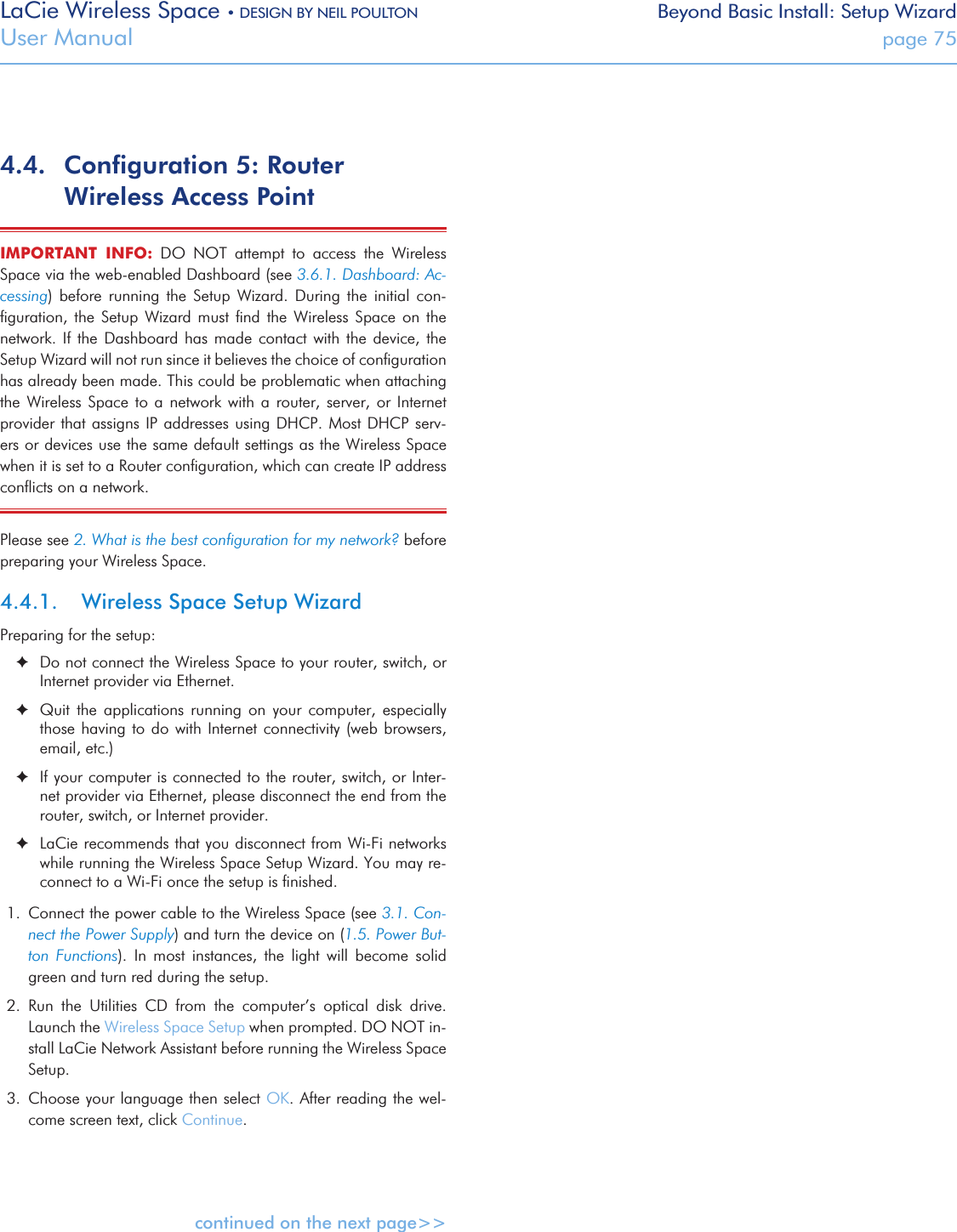 LaCie Wireless Space • DESIGN BY NEIL POULTON Beyond Basic Install: Setup WizardUser Manual  page 754.4.  Conﬁguration 5: Router Wireless Access Point IMPORTANT  INFO:  DO  NOT  attempt  to  access  the  Wireless Space via the web-enabled Dashboard (see 3.6.1. Dashboard: Ac-cessing)  before  running  the  Setup  Wizard.  During  the  initial  con-ﬁguration,  the  Setup  Wizard  must  ﬁnd  the  Wireless  Space  on  the network. If  the  Dashboard has  made  contact  with the  device,  the Setup Wizard will not run since it believes the choice of conﬁguration has already been made. This could be problematic when attaching the  Wireless  Space  to  a  network with  a  router, server,  or  Internet provider that assigns  IP addresses using DHCP.  Most DHCP serv-ers or devices use the same default settings as the Wireless Space when it is set to a Router conﬁguration, which can create IP address conﬂicts on a network.Please see 2. What is the best conﬁguration for my network? before preparing your Wireless Space. 4.4.1.  Wireless Space Setup WizardPreparing for the setup: ✦Do not connect the Wireless Space to your router, switch, or Internet provider via Ethernet. ✦Quit  the  applications  running  on  your  computer,  especially those having to do with Internet connectivity (web browsers, email, etc.) ✦If your computer is connected to the router, switch, or Inter-net provider via Ethernet, please disconnect the end from the router, switch, or Internet provider. ✦LaCie recommends that you disconnect from Wi-Fi networks   while running the Wireless Space Setup Wizard. You may re-connect to a Wi-Fi once the setup is ﬁnished.1.  Connect the power cable to the Wireless Space (see 3.1. Con-nect the Power Supply) and turn the device on (1.5. Power But-ton  Functions).  In  most  instances,  the  light  will  become  solid green and turn red during the setup.2.  Run  the  Utilities  CD  from  the  computer’s  optical  disk  drive. Launch the Wireless Space Setup when prompted. DO NOT in-stall LaCie Network Assistant before running the Wireless Space Setup.3.  Choose your language then select OK. After reading the wel-come screen text, click Continue.continued on the next page&gt;&gt;