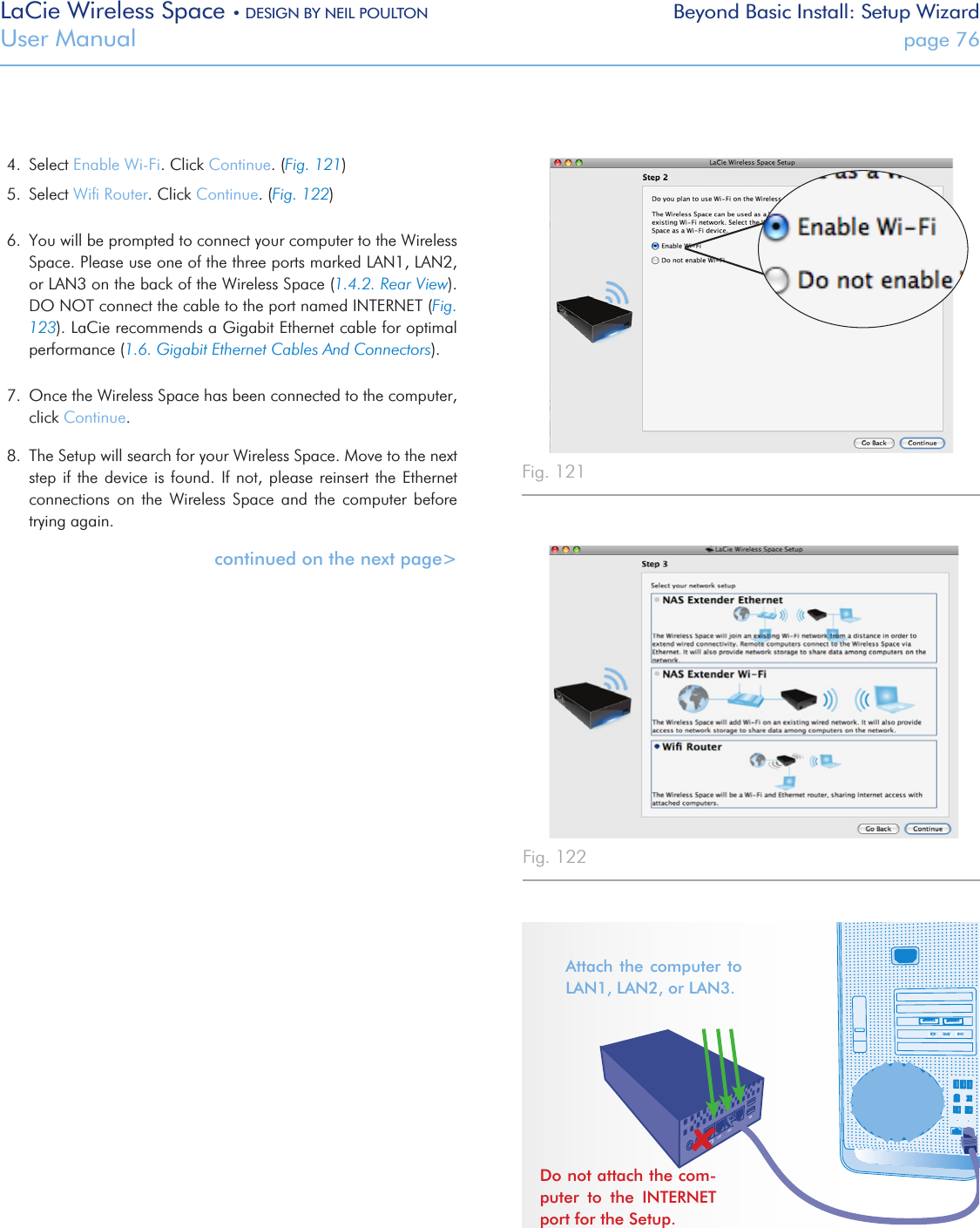 LaCie Wireless Space • DESIGN BY NEIL POULTON Beyond Basic Install: Setup WizardUser Manual  page 764.  Select Enable Wi-Fi. Click Continue. (Fig. 121)5.  Select Wiﬁ Router. Click Continue. (Fig. 122)6.  You will be prompted to connect your computer to the Wireless Space. Please use one of the three ports marked LAN1, LAN2, or LAN3 on the back of the Wireless Space (1.4.2. Rear View). DO NOT connect the cable to the port named INTERNET (Fig. 123). LaCie recommends a Gigabit Ethernet cable for optimal performance (1.6. Gigabit Ethernet Cables And Connectors).7.  Once the Wireless Space has been connected to the computer, click Continue. 8.  The Setup will search for your Wireless Space. Move to the next step if the device is found. If not, please reinsert the Ethernet connections  on  the  Wireless  Space  and  the  computer  before trying again.continued on the next page&gt;Fig. 121 Fig. 122 Fig. 123 Attach the  computer  to LAN1, LAN2, or LAN3. Do not attach the com-puter  to  the  INTERNET port for the Setup.