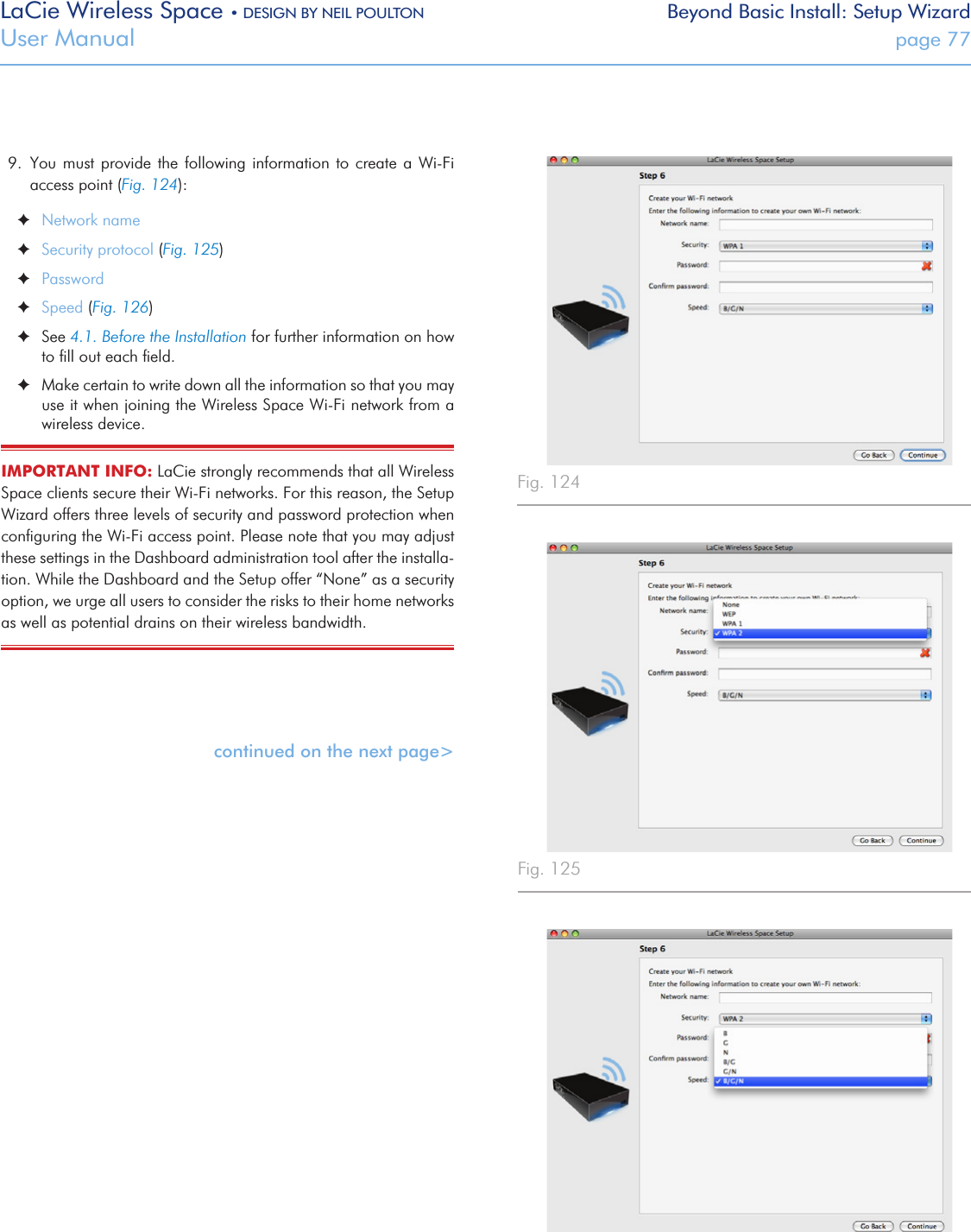 LaCie Wireless Space • DESIGN BY NEIL POULTON Beyond Basic Install: Setup WizardUser Manual  page 779.  You must provide the following information to create a Wi-Fi access point (Fig. 124): ✦Network name ✦Security protocol (Fig. 125) ✦Password ✦Speed (Fig. 126) ✦See 4.1. Before the Installation for further information on how to ﬁll out each ﬁeld.  ✦Make certain to write down all the information so that you may use it when joining the Wireless Space Wi-Fi network from a wireless device.IMPORTANT INFO: LaCie strongly recommends that all Wireless Space clients secure their Wi-Fi networks. For this reason, the Setup Wizard offers three levels of security and password protection when conﬁguring the Wi-Fi access point. Please note that you may adjust these settings in the Dashboard administration tool after the installa-tion. While the Dashboard and the Setup offer “None” as a security option, we urge all users to consider the risks to their home networks as well as potential drains on their wireless bandwidth. continued on the next page&gt;Fig. 124 Fig. 125 Fig. 126 