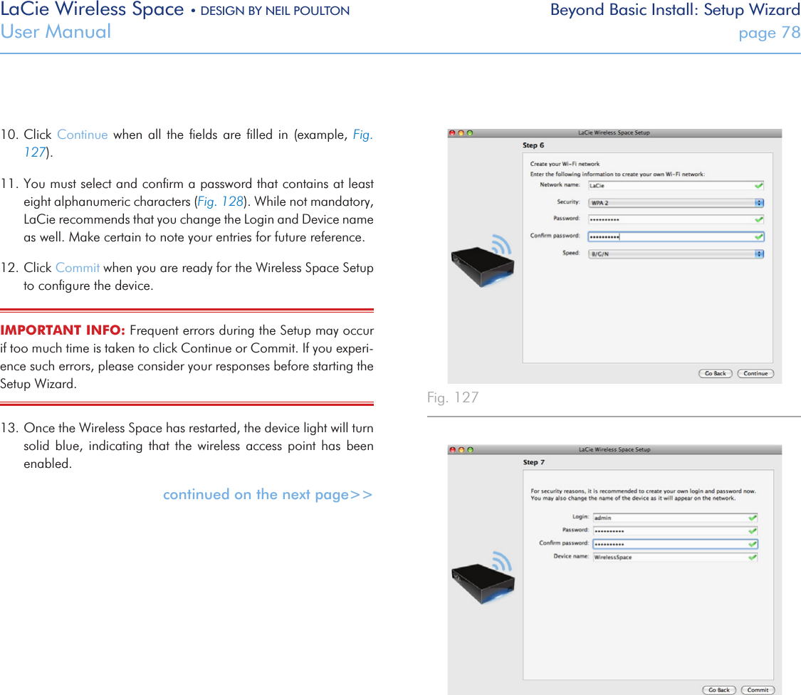 LaCie Wireless Space • DESIGN BY NEIL POULTON Beyond Basic Install: Setup WizardUser Manual  page 7810. Click  Continue  when all the  ﬁelds  are  ﬁlled in (example,  Fig. 127).11. You must select and conﬁrm a password that contains at least eight alphanumeric characters (Fig. 128). While not mandatory, LaCie recommends that you change the Login and Device name as well. Make certain to note your entries for future reference. 12. Click Commit when you are ready for the Wireless Space Setup to conﬁgure the device.IMPORTANT INFO: Frequent errors during the Setup may occur if too much time is taken to click Continue or Commit. If you experi-ence such errors, please consider your responses before starting the Setup Wizard.13. Once the Wireless Space has restarted, the device light will turn solid  blue,  indicating  that  the  wireless  access  point  has  been enabled. continued on the next page&gt;&gt;Fig. 127 Fig. 128 