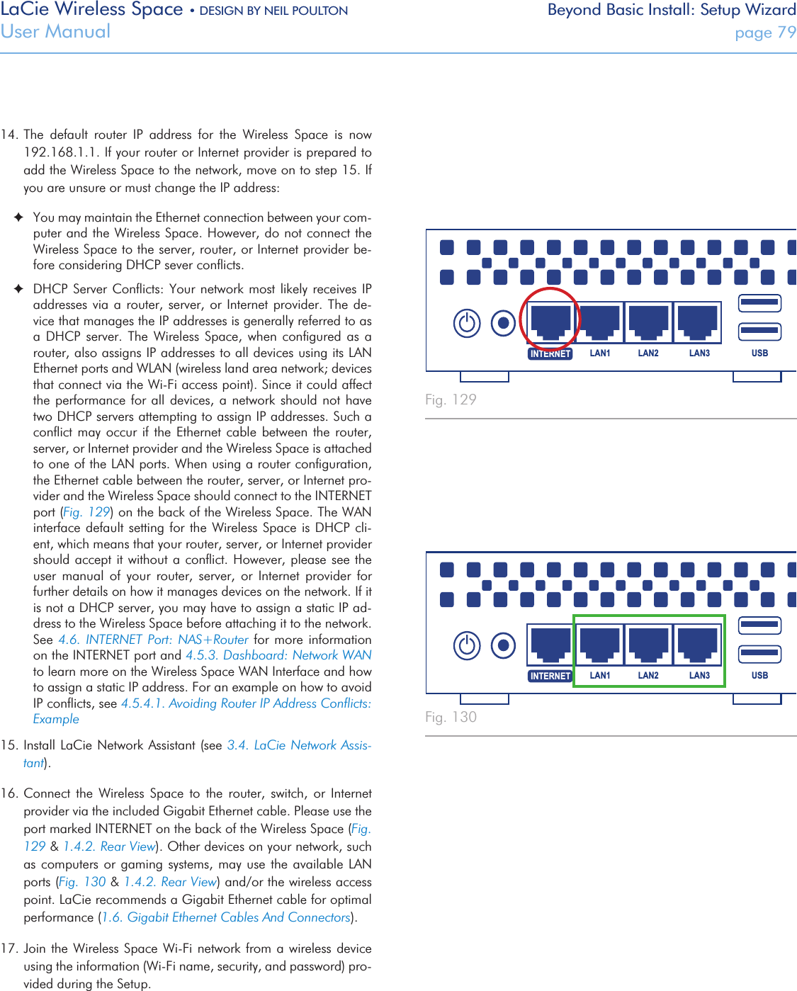 LaCie Wireless Space • DESIGN BY NEIL POULTON Beyond Basic Install: Setup WizardUser Manual  page 7914. The  default  router  IP  address  for  the  Wireless  Space  is  now 192.168.1.1. If your router or Internet provider is prepared to add the Wireless Space to the network, move on to step 15. If you are unsure or must change the IP address: ✦You may maintain the Ethernet connection between your com-puter and the Wireless Space. However, do not connect the Wireless Space to the server, router, or Internet provider be-fore considering DHCP sever conﬂicts. ✦DHCP Server Conﬂicts: Your network most likely  receives  IP addresses via a router, server,  or  Internet  provider.  The  de-vice that manages the IP addresses is generally referred to as a  DHCP  server.  The  Wireless  Space,  when  conﬁgured  as  a router, also assigns IP addresses to all devices using its LAN Ethernet ports and WLAN (wireless land area network; devices that connect via the Wi-Fi access point). Since it could affect the performance for all devices,  a  network  should  not  have two DHCP servers attempting to assign IP addresses. Such a conﬂict may occur  if  the  Ethernet cable between the  router, server, or Internet provider and the Wireless Space is attached to one of the LAN ports. When using a router conﬁguration, the Ethernet cable between the router, server, or Internet pro-vider and the Wireless Space should connect to the INTERNET port (Fig. 129) on the back of the Wireless Space. The WAN interface default setting for the Wireless Space  is  DHCP  cli-ent, which means that your router, server, or Internet provider should accept it without a conﬂict. However, please see the user  manual  of  your  router,  server,  or  Internet  provider  for further details on how it manages devices on the network. If it is not a DHCP server, you may have to assign a static IP ad-dress to the Wireless Space before attaching it to the network. See 4.6.  INTERNET  Port:  NAS+Router for more  information on the INTERNET port and 4.5.3. Dashboard: Network WAN to learn more on the Wireless Space WAN Interface and how to assign a static IP address. For an example on how to avoid IP conﬂicts, see 4.5.4.1. Avoiding Router IP Address Conﬂicts: Example15. Install LaCie Network Assistant (see 3.4. LaCie Network Assis-tant).  16. Connect  the  Wireless  Space  to  the  router,  switch,  or  Internet provider via the included Gigabit Ethernet cable. Please use the port marked INTERNET on the back of the Wireless Space (Fig. 129 &amp; 1.4.2. Rear View). Other devices on your network, such as computers or gaming  systems,  may  use  the available LAN ports (Fig. 130 &amp; 1.4.2. Rear View) and/or the wireless access point. LaCie recommends a Gigabit Ethernet cable for optimal performance (1.6. Gigabit Ethernet Cables And Connectors). 17. Join  the Wireless Space Wi-Fi network from a  wireless  device using the information (Wi-Fi name, security, and password) pro-vided during the Setup.Fig. 129 Fig. 130 USBLAN1 LAN2 LAN3INTERNETUSBLAN1 LAN2 LAN3INTERNET