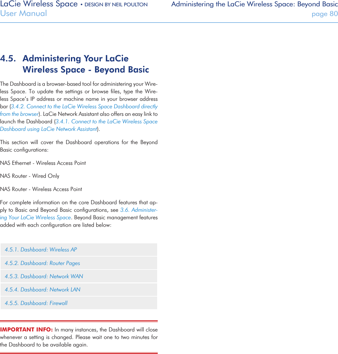 LaCie Wireless Space • DESIGN BY NEIL POULTON Administering the LaCie Wireless Space: Beyond BasicUser Manual  page 804.5.  Administering Your LaCie Wireless Space - Beyond BasicThe Dashboard is a browser-based tool for administering your Wire-less Space.  To  update  the settings or  browse  ﬁles, type the  Wire-less Space’s IP address or machine name in your browser address bar (3.4.2. Connect to the LaCie Wireless Space Dashboard directly from the browser). LaCie Network Assistant also offers an easy link to launch the Dashboard (3.4.1. Connect to the LaCie Wireless Space Dashboard using LaCie Network Assistant).This  section  will  cover  the  Dashboard  operations  for  the  Beyond Basic conﬁgurations:NAS Ethernet - Wireless Access PointNAS Router - Wired OnlyNAS Router - Wireless Access PointFor complete information on the core Dashboard features that ap-ply to Basic and Beyond Basic conﬁgurations, see 3.6. Administer-ing Your LaCie Wireless Space. Beyond Basic management features added with each conﬁguration are listed below:   4.5.1. Dashboard: Wireless AP4.5.2. Dashboard: Router Pages4.5.3. Dashboard: Network WAN4.5.4. Dashboard: Network LAN4.5.5. Dashboard: FirewallIMPORTANT INFO: In many instances, the Dashboard will close whenever a setting is changed. Please wait one to two minutes for the Dashboard to be available again.