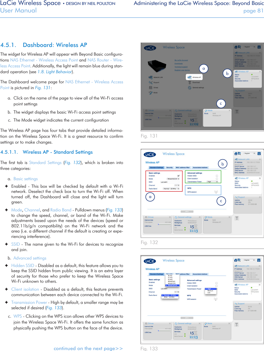 LaCie Wireless Space • DESIGN BY NEIL POULTON Administering the LaCie Wireless Space: Beyond BasicUser Manual  page 814.5.1.  Dashboard: Wireless APThe widget for Wireless AP will appear with Beyond Basic conﬁgura-tions NAS Ethernet - Wireless Access Point and NAS Router - Wire-less Access Point. Additionally, the light will remain blue during stan-dard operation (see 1.8. Light Behavior).The Dashboard welcome page for NAS Ethernet - Wireless Access Point is pictured in Fig. 131: a.  Click on the name of the page to view all of the Wi-Fi access point settingsb.  The widget displays the basic Wi-Fi access point settingsc.  The Mode widget indicates the current conﬁgurationThe Wireless AP page has four tabs that provide detailed informa-tion on the Wireless Space Wi-Fi. It is a great resource to conﬁrm settings or to make changes. 4.5.1.1.  Wireless AP - Standard SettingsThe  ﬁrst  tab  is  Standard  Settings  (Fig.  132),  which  is  broken  into three categories:a.  Basic settings ✦Enabled  -  This box  will be  checked  by  default  with  a  Wi-Fi network. Deselect the check box to turn the Wi-Fi off. When turned  off,  the  Dashboard  will  close  and  the  light  will  turn green. ✦Mode, Channel, and Radio Band - Pulldown menus (Fig. 133) to change the speed, channel, or band  of  the  Wi-Fi.  Make adjustments based upon the needs of the devices (speed or 802.11b/g/n  compatibility)  on  the  Wi-Fi  network  and  the area (i.e. a different channel if the default is creating or expe-riencing interference). ✦SSID - The name given to the Wi-Fi for devices to recognize and join.b.  Advanced settings ✦Hidden SSID - Disabled as a default, this feature allows you to keep the SSID hidden from public viewing. It is an extra layer of security for those who prefer to  keep  the  Wireless  Space Wi-Fi unknown to others. ✦Client isolation - Disabled as a default, this feature prevents communication between each device connected to the Wi-Fi. ✦Transmission Power - High by default, a smaller range may be selected if desired (Fig. 133).c.  WPS - Clicking on the WPS icon allows other WPS devices to join the Wireless Space Wi-Fi. It offers the same function as physically pushing the WPS button on the face of the device.continued on the next page&gt;&gt;Fig. 131Fig. 132 Fig. 133 