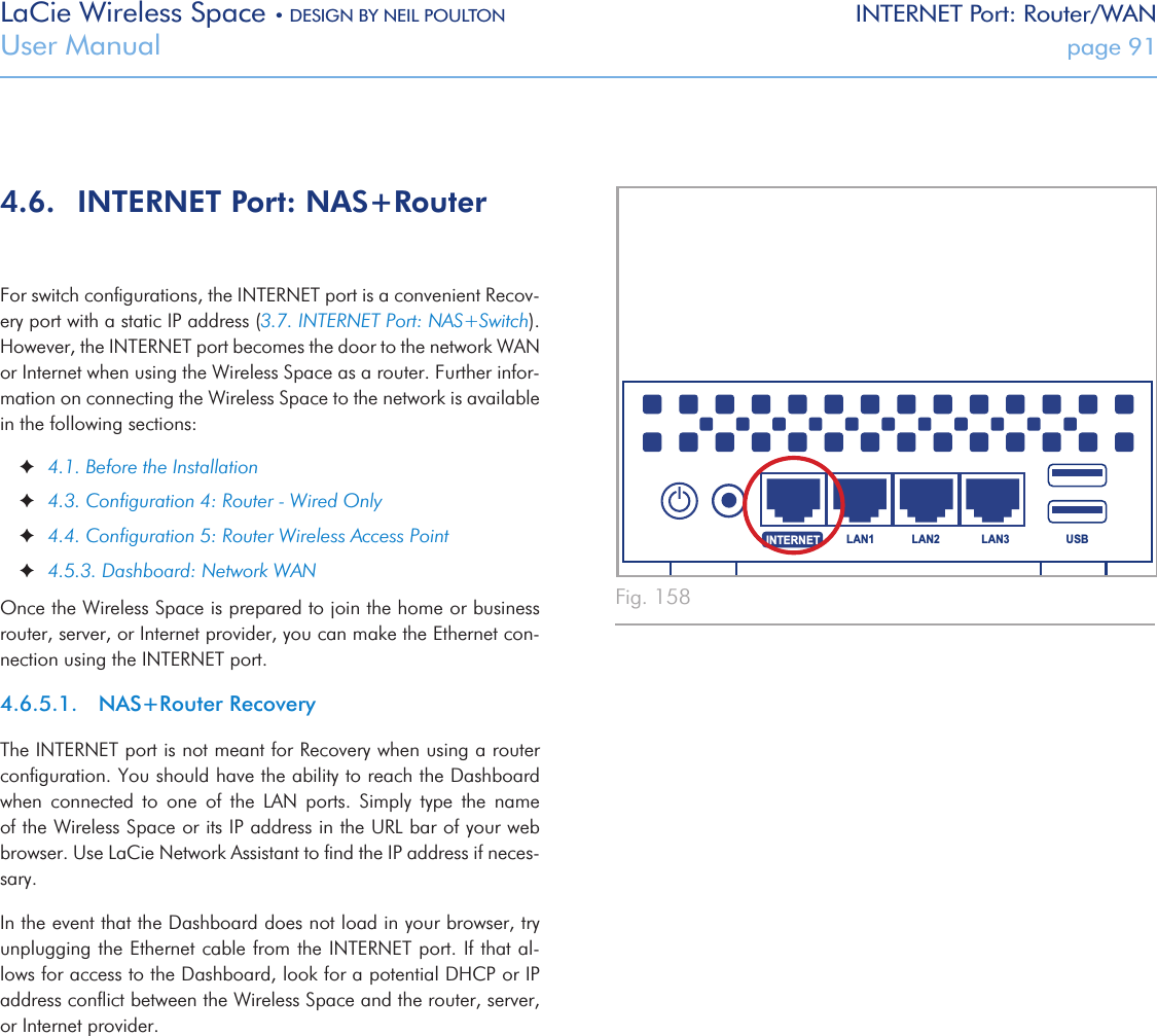 LaCie Wireless Space • DESIGN BY NEIL POULTON INTERNET Port: Router/WANUser Manual  page 91USBLAN1 LAN2 LAN3INTERNETFig. 1584.6.  INTERNET Port: NAS+RouterFor switch conﬁgurations, the INTERNET port is a convenient Recov-ery port with a static IP address (3.7. INTERNET Port: NAS+Switch). However, the INTERNET port becomes the door to the network WAN or Internet when using the Wireless Space as a router. Further infor-mation on connecting the Wireless Space to the network is available in the following sections: ✦4.1. Before the Installation ✦4.3. Conﬁguration 4: Router - Wired Only ✦4.4. Conﬁguration 5: Router Wireless Access Point ✦4.5.3. Dashboard: Network WANOnce the Wireless Space is prepared to join the home or business router, server, or Internet provider, you can make the Ethernet con-nection using the INTERNET port. 4.6.5.1.  NAS+Router RecoveryThe INTERNET port is not meant for Recovery when using a router conﬁguration. You should have the ability to reach the Dashboard when  connected  to  one  of  the  LAN  ports.  Simply  type  the  name of the Wireless Space or its IP address in the URL bar of your web browser. Use LaCie Network Assistant to ﬁnd the IP address if neces-sary. In the event that the Dashboard does not load in your browser, try unplugging the Ethernet cable from the INTERNET port. If that al-lows for access to the Dashboard, look for a potential DHCP or IP address conﬂict between the Wireless Space and the router, server, or Internet provider.